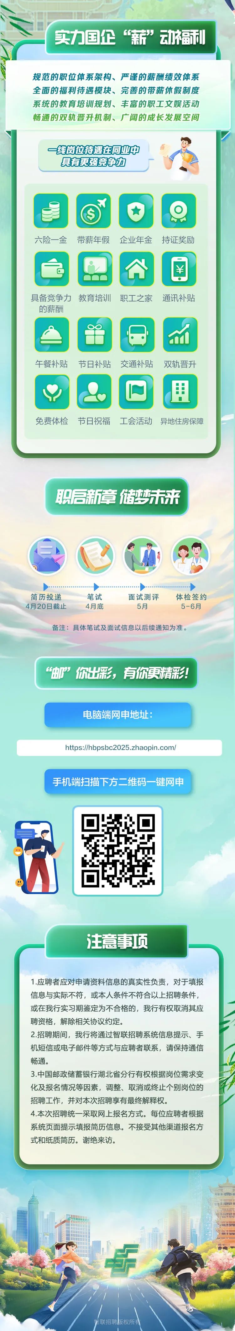 <p>实力国企“薪”动福都</p>
<p>规范的职位体系架构、严谨的薪酬绩效体系</p>
<p>全面的福利待遇模块、完善的带薪休假制度</p>
<p>系统的教育培训规划、丰富的职工文娱活动</p>
<p>畅通的双轨晋升机制、广阔的成长发展空间</p>
<p>注意事项</p>
<p>1.应聘者应对申请资料信息的真实性负责,对于填报</p>
<p>信息与实际不符,或本人条件不符合以上招聘条件,</p>
<p>或在我行实习期鉴定为不合格的,我行有权取消其应</p>
<p>聘资格,解除相关协议约定。</p>
<p>2.招聘期间,我行将通过智联招聘系统信息提示、手</p>
<p>机短信或电子邮件等方式与应聘者联系,请保持通信</p>
<p>畅通。</p>
<p>3.中国邮政储蓄银行湖北省分行有权根据岗位需求变</p>
<p>化及报名情况等因素,调整、取消或终止个别岗位的</p>
<p>招聘工作,并对本次招聘享有最终解释权。</p>
<p>4.本次招聘统一采取网上报名方式。每位应聘者根据</p>
<p>系统页面提示填报简历信息。不接受其他渠道报名方</p>
<p>式和纸质简历。谢绝来访。</p>
<p>霄联招聘版权所有</p>

<table>
<tr><td colspan="3">一线岗位持遇在同业中 l  A具有更强竞争力  六险一金 带薪年假 企业年金持证奖励公回具备竞争力教育培训职工之家 通讯补贴的薪酬8 M午餐补贴 节日补贴 交通补贴 双轨晋升O 2 里免费体检 节日祝福 工会活动 异地住房保障职启新章储梦未来. 店)I 9 V) ◆ . ◆简历投递 笔试 面试测评 体检签约4月20日截止 4月底 5月 5-6月备注:具体笔试及面试信息以后续通知为准。“邮”你出彩,有你更精彩!电脑端网申地址:</td>
</tr>
<tr><td colspan="3">https://hbpsbc2025.zhaopin.com/</td>
</tr>
<tr><td colspan="3">手机端扫描下方二维码-键网申</td>
</tr>
<tr><td></td>
<td>I ☐泸</td>
<td></td>
</tr>
</table>
