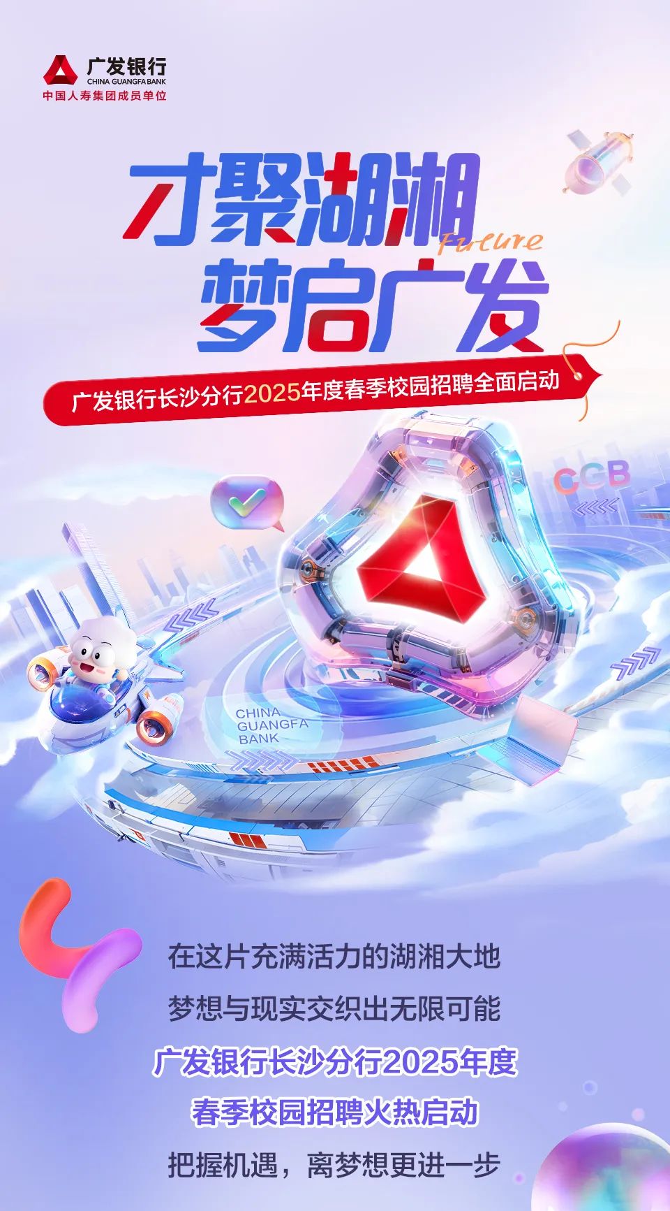 <p>中国人寿集团成员单位A广发银行CHINA GUANGFABANK</p>
<p>才聚湖湘</p>
<p>eure</p>
<p>梦启广发</p>
<p>C广发银行长沙分行2025年度春季校园招聘全面启动</p>
<p>CHINABANKGUANGFA </p>
<p>在这片充满活力的湖湘大地</p>
<p>梦想与现实交织出无限可能</p>
<p>广发银行长沙分行2025年度</p>
<p>春季校园招聘火热启动</p>
<p>把握机遇,离梦想更进一-步</p>
