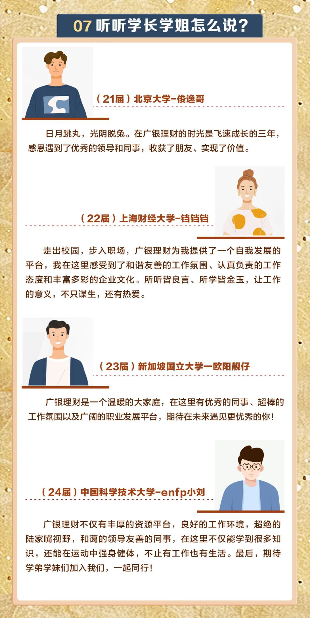 <p>07听听学长学姐怎么说?</p>
<p>(21届)北京大学-俊逸哥</p>
<p>IC</p>
<p>日月跳丸,光阴脱兔。在广银理财的时光是飞速成长的三年,</p>
<p>感恩遇到了优秀的领导和同事,收获了朋友、实现了价值。</p>
<p>( 22届)上海财经大学-铛铛铛</p>
<p>走出校园,步入职场,广银理财为我提供了一个自我发展的</p>
<p>平台,我在这里感受到了和谐友善的工作氛围、认真负责的工作</p>
<p>态度和丰富多彩的企业文化。所听皆良言、所学皆金玉,让工作</p>
<p>的意义,不只谋生,还有热爱。</p>
<p>(23届)新加坡国立大学- -欧阳靓仔</p>
<p>广银理财是一个温暖的大家庭,在这里有优秀的同事、超棒的</p>
<p>工作氛围以及广阔的职业发展平台,期待在未来遇见更优秀的你</p>
<p>(24届)中国科学技术大学-enfp小刘</p>
<p>广银理财不仅有丰厚的资源平台,良好的工作环境,超绝的</p>
<p>陆家嘴视野,和蔼的领导友善的同事,在这里不仅能学到很多知</p>
<p>识,还能在运动中强身健体,不止有工作也有生活。最后,期待</p>
<p>学弟学妹们加入我们,-起同行!</p>
