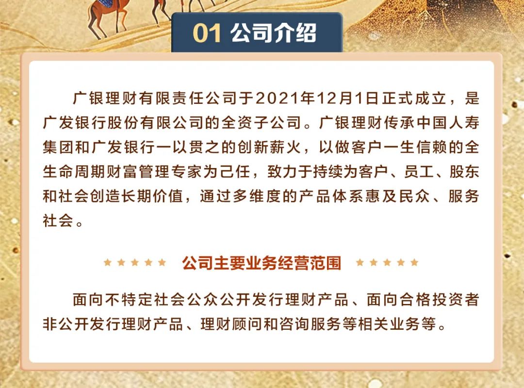 <p>01公司介绍</p>
<p>广银理财有限责任公司于2021年12月1日正式成立,是</p>
<p>广发银行股份有限公司的全资子公司。广银理财传承中国人寿</p>
<p>集团和广发银行一以贯之的创新薪火,以做客户- -生信赖的全</p>
<p>生命周期财富管理专家为己任,致力于持续为客户、员工、股东</p>
<p>和社会创造长期价值,通过多维度的产品体系惠及民众、服务</p>
<p>社会。</p>
<p>     公司主要业务经营范围     </p>
<p>面向不特定社会公众公开发行理财产品、面向合格投资者</p>
<p>非公开发行理财产品、理财顾问和咨询服务等相关业务等。</p>
