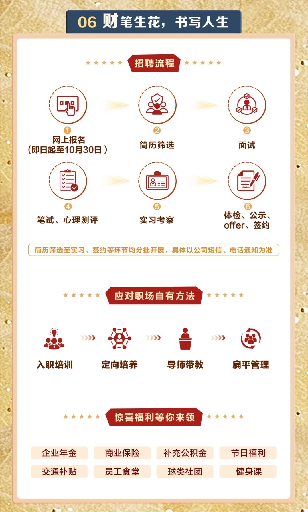 <p>06财笔生花,书写人生</p>
<p>     招聘流程 ,     .</p>
<p>喝(盈)g0\'</p>
<p>   </p>
<p>(即日起至10月30日)网上报名简历筛选面试</p>
<p>(自)国(包")</p>
<p>   </p>
<p>笔试、心理测评实习考察offer、 签约体检、公示、</p>
<p>简历筛选至实习、签约等环节均分批开展,具体以公司短信、电话通知为准</p>
<p>     应对职场自有方法!     </p>
<p>忠》营》i》圇</p>
<p>入职培训定向培养导师带教扁平管理</p>
<p>     惊喜福利等你来领     </p>
<p>企业年金商业保险补充公积金节日福利</p>
<p>交通补贴员工食堂球类社团健身课</p>
