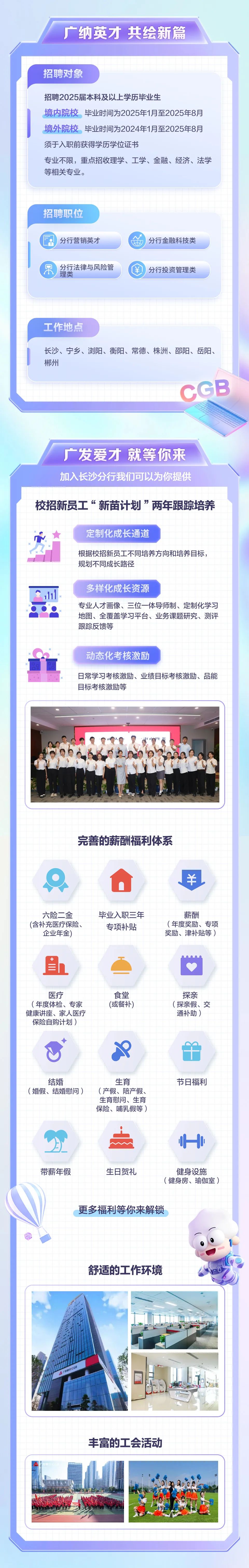 <p>广纳英才共绘新篇</p>
<p>招聘对象</p>
<p>招聘2025届本科及以上学历毕业生</p>
<p>境内院校毕业时间为2025年1月至2025年8月<br/>境外院校毕业时间为2024年1月至2025年8月<br/>须于入职前获得学历学位证书</p>
<p>专业不限，重点招收理学、工学、金融、经济、法学<br/>等相关专业。</p>
<p>招聘职位</p>
<p>分行营销英才</p>
<p>分行法律与风险管<br/>理类</p>
<p>分行金融科技类<br/>分行投资管理类</p>
<p>工作地点</p>
<p>长沙、宁乡、浏阳、衡阳、常德、株洲、邵阳、岳阳、<br/>郴州</p>
<p>CGB</p>
<p>广发爱才就等你来<br/>加入长沙分行我们可以为你提供</p>
<p>校招新员工“新苗计划”两年跟踪培养</p>
<p>定制化成长通道</p>
<p>根据校招新员工不同培养方向和培养目标，<br/>规划不同成长路径</p>
<p>多样化成长资源</p>
<p>专业人才画像、三位一体导师制、定制化学习<br/>地图、全覆盖学习平台、业务课题研究、测评<br/>跟踪反馈等</p>
<p>动态化考核激励</p>
<p>日常学习考核激励、业绩目标考核激励、品能<br/>目标考核激励等</p>
<p>完善的薪酬福利体系</p>
<p>六险二金<br/>(含补充医疗保险、</p>
<p>企业年金)</p>
<p>毕业入职三年<br/>专项补贴</p>
<p>薪酬</p>
<p>(年度奖励、专项<br/>奖励、津补贴等)</p>
<p>医疗</p>
<p>(年度体检、专家<br/>健康讲座、家人医疗<br/>保险自购计划)</p>
<p>食堂<br/>(或餐补)</p>
<p>探亲<br/>(探亲假、交<br/>通补助)</p>
<p>结婚</p>
<p>(婚假、结婚慰问)</p>
<p>生育</p>
<p>(产假、陪产假、<br/>生育慰问、生育<br/>保险、哺乳假等)</p>
<p>节日福利</p>
<p>带薪年假</p>
<p>生日贺礼</p>
<p>健身设施</p>
<p>(健身房、瑜伽室)</p>
<p>更多福利等你来解锁</p>
<p>舒适的工作环境</p>
<p>KU45CG9</p>
<p>丰富的工会活动</p>

