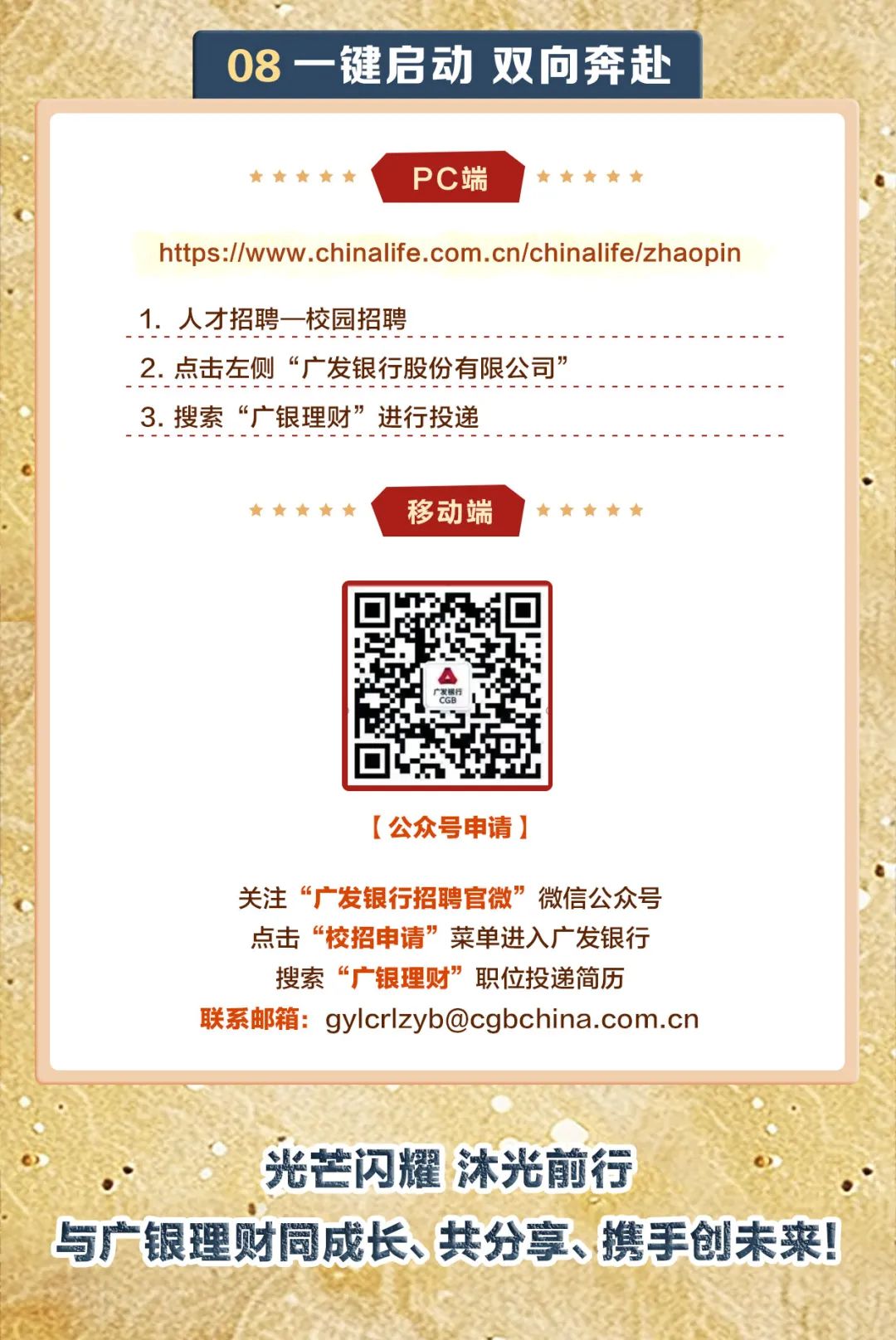 <p>08-键启动双向奔赴</p>
<p>     PC端     </p>
<p>https://www .chinalife.com.cn/chinalife/zhaopin</p>
<p>1.人才招聘一校园招聘</p>
<p>2.点击左侧“广发银行股份有限公司”</p>
<p>3.搜索“广银理财”进行投递</p>
<p>     移动端     r</p>
<p>[公众号申请]</p>
<p>关注“广发银行招聘官微”微信公众号</p>
<p>点击“校招申请”菜单进入广发银行</p>
<p>搜索“广银理财”职位投递简历</p>
<p>联系邮箱: ****</p>
<p>光芒闪耀沐光前行</p>
<p>与广银理财同成长、共分享、携手创未来</p>
