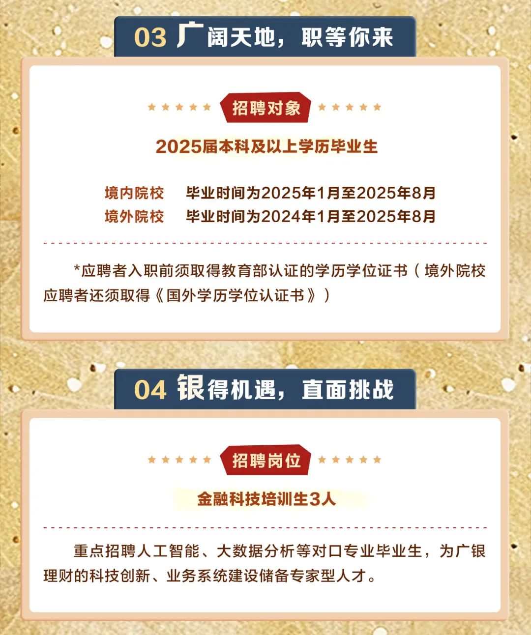 <p>03厂阔天地,职等你来</p>
<p>     招聘对象     r</p>
<p>2025届本科及以上学历毕业生</p>
<p>境内院校毕业时间为2025年1月至2025年8月</p>
<p>境外院校毕业时间为2024年1月至2025年8月</p>
<p>*应聘者入职前须取得教育部认证的学历学位证书(境外院校</p>
<p>应聘者还须取得《国外学历学位认证书》)</p>
<p>04银得机遇,直面挑战</p>
<p>     招聘岗位     </p>
<p>金融科技培训生3人</p>
<p>重点招聘人工智能、大数据分析等对☐专业毕业生,为广银</p>
<p>理财的科技创新、业务系统建设储备专家型人才。</p>
