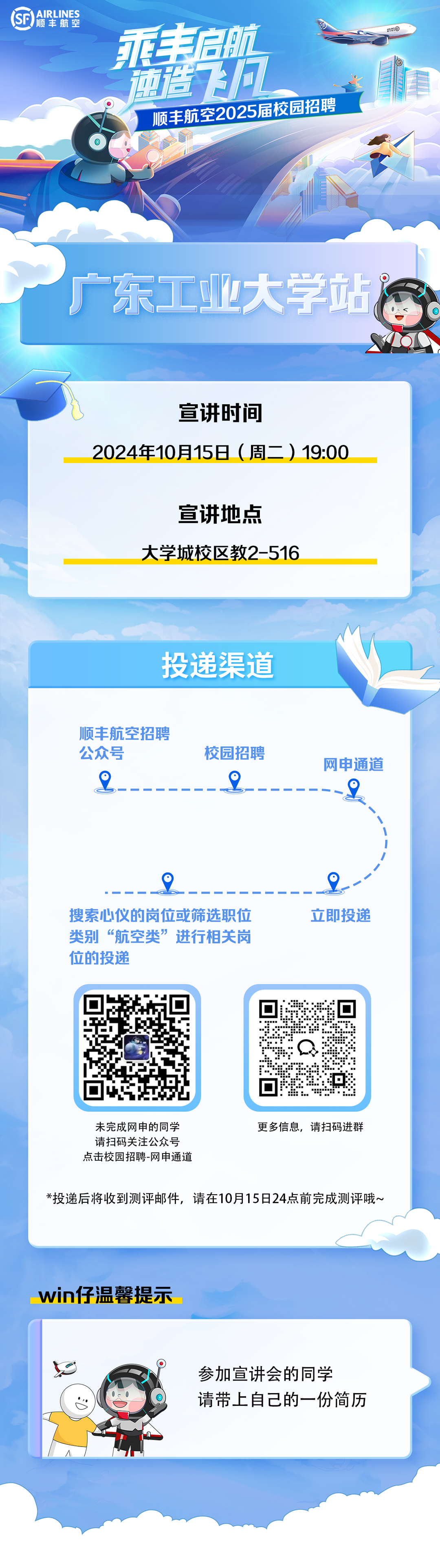 <p>SF<br/>AIRLINES<br/>顺丰航空</p>
<p>永丰启航</p>
<p>前世向<br/>顺丰航空2025届校园招聘</p>
<p>股G</p>
<p>广东工业大学站</p>
<p>宣讲时间</p>
<p>2024年10月15日(周二)19:00</p>
<p>宣讲地点</p>
<p>大学城校区教2-516</p>
<p>投递渠道</p>
<p>顺丰航空招聘<br/>公众号</p>
<p>校园招聘</p>
<p>网申通道</p>
<p>6</p>
<p>6</p>
<p>搜索心仪的岗位或筛选职位<br/>类别&ldquo;航空类&rdquo;进行相关岗<br/>位的投递</p>
<p>立即投递</p>
<p>未完成网申的同学<br/>请扫码关注公众号<br/>点击校园招聘-网申通道</p>
<p>更多信息，请扫码进群</p>
<p>*投递后将收到测评邮件，请在10月15日24点前完成测评哦~</p>
<p>win仔温馨提示</p>
<p>参加宣讲会的同学</p>
<p>请带上自己的一份简历</p>
