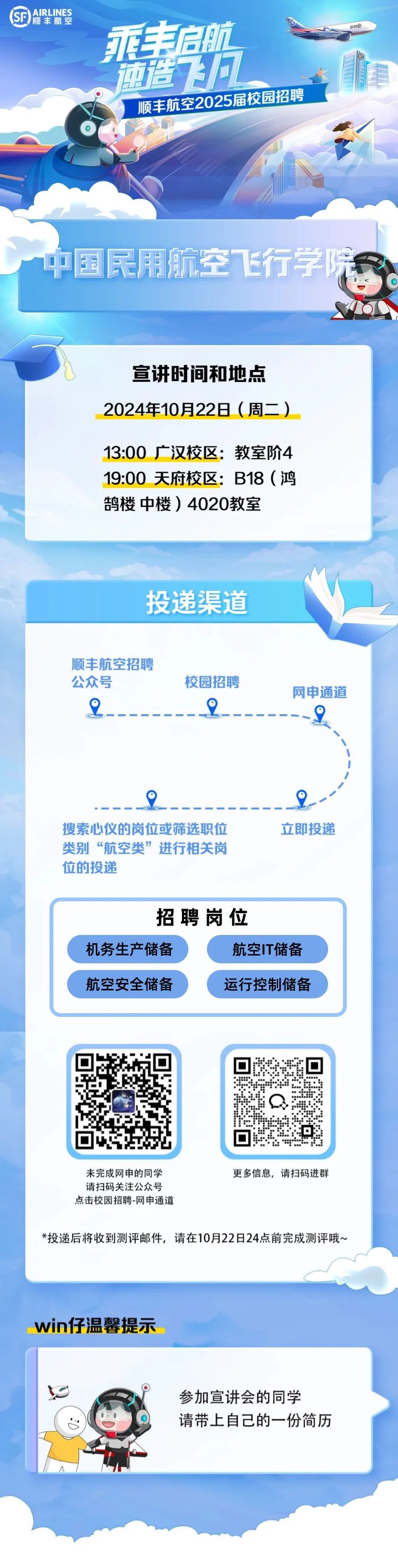 <p>(D</p>
<p>乘丰启航</p>
<p>前造飞力</p>
<p>顺丰航空2025届校园招聘</p>
<p>中国民用航空飞行学</p>
<p>宣讲时间和地点<br/>2024年10月22日(周二)</p>
<p>13:00_广汉校区:教室阶4<br/>19:00天府校区:B18(鸿<br/>鹄楼中楼)4020教室</p>
<p>投递渠道</p>
<p>顺丰航空招聘</p>
<p>公众号</p>
<p>校园招聘</p>
<p>网申通道</p>
<p>搜索心仪的岗位或筛选职位<br/>类别“航空类”进行相关岗<br/>位的投递</p>
<p>立即投递</p>
<p>招聘岗位</p>
<p>机务生产储备</p>
<p>航空IT储备</p>
<p>航空安全储备</p>
<p>运行控制储备</p>
<p>未完成网申的同学</p>
<p>更多信息，请扫码进群</p>
<p>请扫码关注公众号</p>
<p>点击校园招聘-网申通道</p>
<p>*投递后将收到测评邮件，请在10月22日24点前完成测评哦~</p>
<p>win仔温馨提示</p>
<p>参加宣讲会的同学</p>
<p>请带上自己的一份简历</p>
