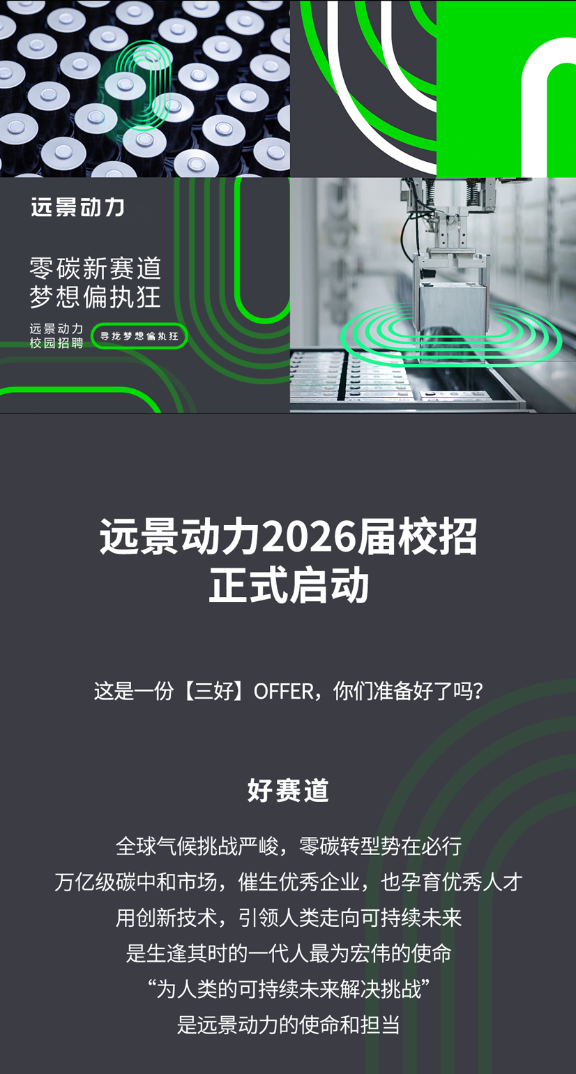 <p>远景动力</p>
<p>零碳新赛道</p>
<p>梦想偏执狂</p>
<p>远景动力</p>
<p>寻找梦想偏执狂</p>
<p>校园招聘</p>
<p>远景动力2026届校招</p>
<p>正式启动</p>
<p>这是一份三好OFFER,你们准备好了吗?</p>
<p>好赛道</p>
<p>全球气候挑战严峻,零碳转型势在必行</p>
<p>万亿级碳中和市场,催生优秀企业，也孕育优秀人才</p>
<p>用创新技术，引领人类走向可持续未来</p>
<p>是生逢其时的一代人最为宏伟的使命</p>
<p>为人类的可持续未来解决挑战</p>
<p>是远景动力的使命和担当</p>

