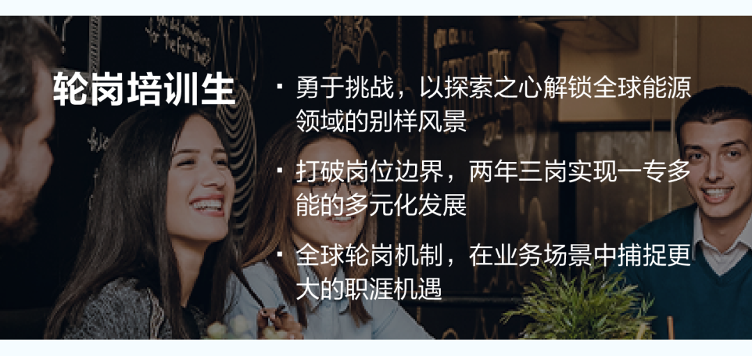<p>轮岗培训生</p>
<p>勇于挑战，以探索之心解锁全球能源</p>
<p>领域的别样风景</p>
<p>打破岗位边界，两年三岗实现一专多</p>
<p>能的多元化发展</p>
<p>全球轮岗机制，在业务场景中捕捉更</p>
<p>大的职涯机遇</p>
