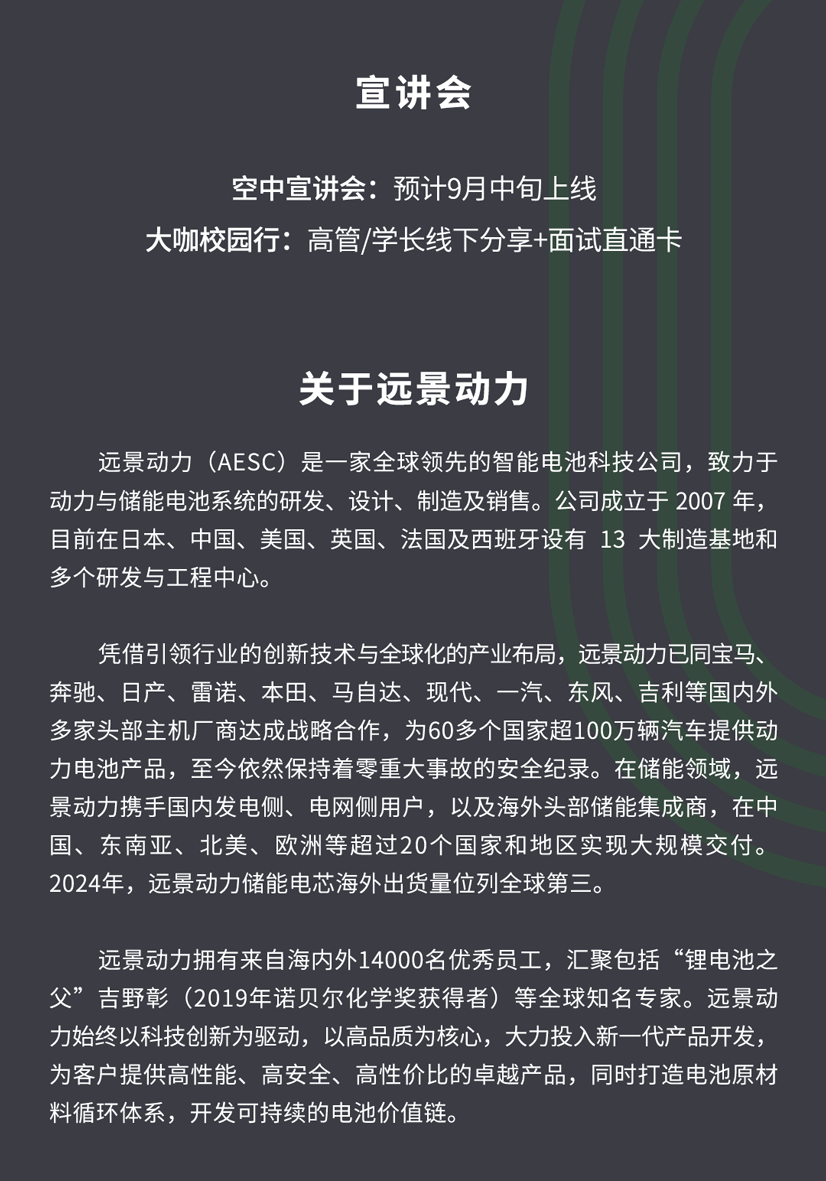 <p>宣讲会</p>
<p>空中宣讲会：预计9月中旬上线</p>
<p>大咖校园行:高管/学长线下分享+面试直通卡</p>
<p>关于远景动力</p>
<p>远景动力（AESC)是一家全球领先的智能电池科技公司，致力于</p>
<p>动力与储能电池系统的研发、设计、制造及销售。公司成立于2007年，</p>
<p>目前在日本、中国、美国、英国、法国及西班牙设有13大制造基地和</p>
<p>多个研发与工程中心。</p>
<p>凭借引领行业的创新技术与全球化的产业布局，远景动力已同宝马、</p>
<p>奔驰、日产、雷诺、本田、马自达、现代、一汽、东风、吉利等国内外</p>
<p>多家头部主机厂商达成战略合作,为60多个国家超100万辆汽车提供动</p>
<p>力电池产品，至今依然保持着零重大事故的安全纪录。在储能领域，远</p>
<p>景动力携手国内发电侧、电网侧用户，以及海外头部储能集成商，在中</p>
<p>国、东南亚、北美、欧洲等超过20个国家和地区实现大规模交付。</p>
<p>2024年，远景动力储能电芯海外出货量位列全球第三。</p>
<p>远景动力拥有来自海内外14000名优秀员工，汇聚包括&ldquo;锂电池之</p>
<p>父&rdquo;吉野彰（2019年诺贝尔化学奖获得者）等全球知名专家。远景动</p>
<p>力始终以科技创新为驱动，以高品质为核心，大力投入新一代产品开发，</p>
<p>为客户提供高性能、高安全、高性价比的卓越产品，同时打造电池原材</p>
<p>料循环体系，开发可持续的电池价值链。</p>
