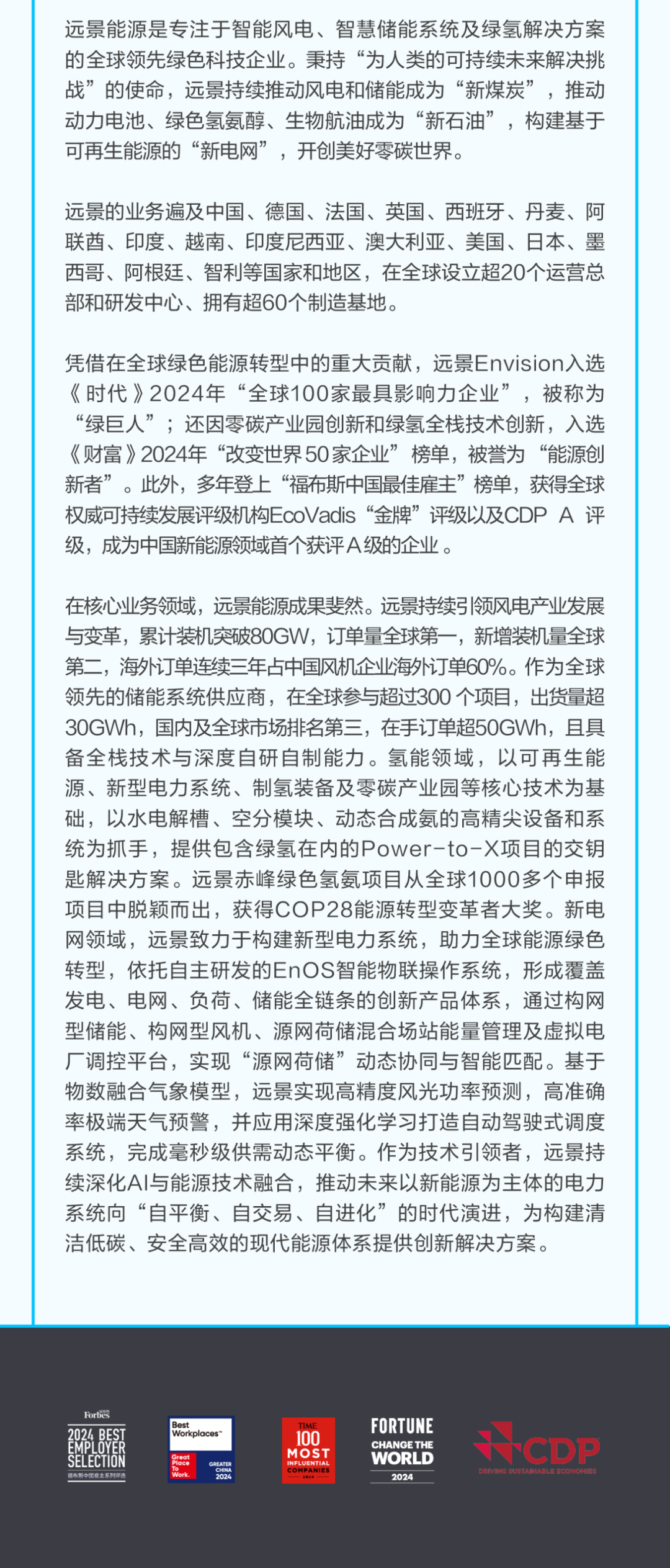<p>远景能源是专注于智能风电、智慧储能系统及绿氢解决方案</p>
<p>的全球领先绿色科技企业。秉持&ldquo;为人类的可持续未来解决挑</p>
<p>战&rdquo;的使命，远景持续推动风电和储能成为&ldquo;新煤炭&rdquo;，推动</p>
<p>动力电池、绿色氢氨醇、生物航油成为&ldquo;新石油&rdquo;，构建基于</p>
<p>可再生能源的&ldquo;新电网&rdquo;，开创美好零碳世界。</p>
<p>远景的业务遍及中国、德国、法国、英国、西班牙、丹麦、阿</p>
<p>联酋、印度、越南、印度尼西亚、澳大利亚、美国、日本、墨</p>
<p>西哥、阿根廷、智利等国家和地区，在全球设立超20个运营总</p>
<p>部和研发中心、拥有超60个制造基地。</p>
<p>凭借在全球绿色能源转型中的重大贡献，远景Envision入选</p>
<p>《时代》2024年&ldquo;全球100家最具影响力企业&rdquo;，被称为</p>
<p>&ldquo;绿巨人&rdquo;；还因零碳产业园创新和绿氢全栈技术创新，入选</p>
<p>《财富》2024年&ldquo;改变世界50家企业&rdquo;榜单，被誉为&ldquo;能源创</p>
<p>新者&rdquo;。此外，多年登上&ldquo;福布斯中国最佳雇主&rdquo;榜单，获得全球</p>
<p>权威可持续发展评级机构EcoVadis&ldquo;金牌&rdquo;评级以及CDPA评</p>
<p>级，成为中国新能源领域首个获评A级的企业。</p>
<p>在核心业务领域，远景能源成果斐然。远景持续引领风电产业发展</p>
<p>与变革，累计装机突破80GW，订单量全球第一，新增装机量全球</p>
<p>第二，海外订单连续三年占中国风机企业海外订单60%。作为全球</p>
<p>领先的储能系统供应商，在全球参与超过300 个项目，出货量超</p>
<p>30GWh，国内及全球市场排名第三，在手订单超50GWh，且具</p>
<p>备全栈技术与深度自研自制能力。氢能领域，以可再生能</p>
<p>源、新型电力系统、制氢装备及零碳产业园等核心技术为基</p>
<p>础,以水电解槽、空分模块、动态合成氨的高精尖设备和系</p>
<p>统为抓手，提供包含绿氢在内的Power-to一项目的交钥</p>
<p>匙解决方案。远景赤峰绿色氢氨项目从全球1000多个申报</p>
<p>项目中脱颖而出，获得COP28能源转型变革者大奖。新电</p>
<p>网领域，远景致力于构建新型电力系统，助力全球能源绿色</p>
<p>转型，依托自主研发的EnOS智能物联操作系统，形成覆盖</p>
<p>发电、电网、负荷、储能全链条的创新产品体系，通过构网</p>
<p>型储能、构网型风机、源网荷储混合场站能量管理及虚拟电</p>
<p>厂调控平台，实现&ldquo;源网荷储&rdquo;动态协同与智能匹配。基于</p>
<p>物数融合气象模型，远景实现高精度风光功率预测，高准确</p>
<p>率极端天气预警，并应用深度强化学习打造自动驾驶式调度</p>
<p>系统，完成毫秒级供需动态平衡。作为技术引领者，远景持</p>
<p>续深化A丨与能源技术融合，推动未来以新能源为主体的电力</p>
<p>系统向&ldquo;自平衡、自交易、自进化&rdquo;的时代演进，为构建清</p>
<p>洁低碳、安全高效的现代能源体系提供创新解决方案。</p>
<p>Forb&eacute;S</p>
<p>Best</p>
<p>TIME</p>
<p>FORTUNE</p>
<p>2024 BEST</p>
<p>Workplaces</p>
<p>100</p>
<p>EMPLOYER</p>
<p>CHANGE THE</p>
<p>CDP</p>
<p></p>
<p>MOST</p>
<p>SELECTION</p>
<p>WORLD</p>
<p>fore</p>
<p>INFLUENTIAL</p>
<p>福布斯中国雇主系列评道</p>
<p>COMPANIES</p>
<p>2024</p>
<p>ORVING SUSTAINABLE ECONOHIES</p>
