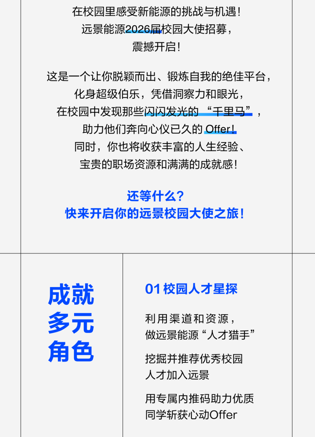 <p>在校园里感受新能源的挑战与机遇!<br/>远景能源2026届校园大使招募，</p>
<p>震撼开启!</p>
<p>这是一个让你脱颖而出、锻炼自我的绝佳平台，<br/>化身超级伯乐，凭借洞察力和眼光，</p>
<p>在校园中发现那些闪闪发光的“干里马”，<br/>助力他们奔向心仪已久的Offer!</p>
<p>同时，你也将收获丰富的人生经验、<br/>宝贵的职场资源和满满的成就感!</p>
<p>还等什么?</p>
<p>快来开启你的远景校园大使之旅!</p>
<p>成就</p>
<p>多元</p>
<p>角色</p>
<p>01校园人才星探</p>
<p>利用渠道和资源，</p>
<p>做远景能源“人才猎手”<br/>挖掘并推荐优秀校园<br/>人才加入远景</p>
<p>用专属内推码助力优质<br/>同学斩获心动Offer</p>
