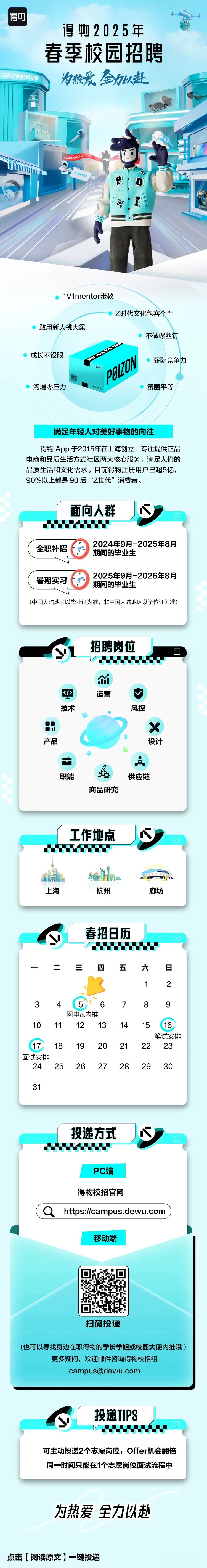 <p>得物2025年</p>
<p>春季校园招聘</p>
<p>NONTSIP 为热爱全劲以赴</p>
<p>2025CmQU </p>
<p>I子</p>
<p>P0</p>
<p>1V1mentor带教</p>
<p>Z时代文化包容个性</p>
<p>敢用新人挑大梁</p>
<p>不做螺丝钉</p>
<p>成长不设限LARGEB00ON薪酬竞争力</p>
<p>沟通零压力氛围平等</p>
<p>满足年轻人对美好事物的向往</p>
<p>得物App于2015年在上海创立,专注提供正品</p>
<p>电商和品质生活方式社区两大核心服务,满足人们的</p>
<p>品质生活和文化需求。目前得物注册用户已超5亿,</p>
<p>90%以上都是90后&ldquo;Z世代&rdquo;消费者。</p>
<p>为热爱全力以赴</p>
<p>点击[阅读原文]一键投递</p>

<table>
<tr><td>面向人群</td>
<td></td>
<td>J心</td>
</tr>
<tr><td colspan="3">.0000 2024年9月-2025年8月全职补招期间的毕业生 2025年9月-2026年8月暑期实习期间的毕业生(中国大陆地区以毕业证为准,非中国大陆地区以学位证为准)</td>
</tr>
<tr><td colspan="3">招聘岗位y0000001<1> 运营 V技术 风控um X产品 设计。卡点职能 s 供应链商品研究</td>
</tr>
<tr><td colspan="3">工作地点00200山不业 sobMa 一上海 杭州 廊坊</td>
</tr>
<tr><td colspan="3">y 春招日历Vu二。 三 四 五 六 日1 23 4 5 6 7 8 9网申&内推10 11 12 13 14 15 16笔试安排17 18 19 20 21 22 23面试安排24 2526272829 3031</td>
</tr>
<tr><td colspan="3">投递方式0000PC端得物校招官网(Q https://campus.dewu.com移动端扫码投递(也可以寻找身边在职得物的学长学姐或校园大使内推哦)更多疑问,欢迎邮件咨询得物校招组****</td>
</tr>
<tr><td colspan="3">投递TIPSy00..可主动投递2个志愿岗位,Offer机会翻倍同- -时间只能在1个志愿岗位面试流程中</td>
</tr>
</table>
