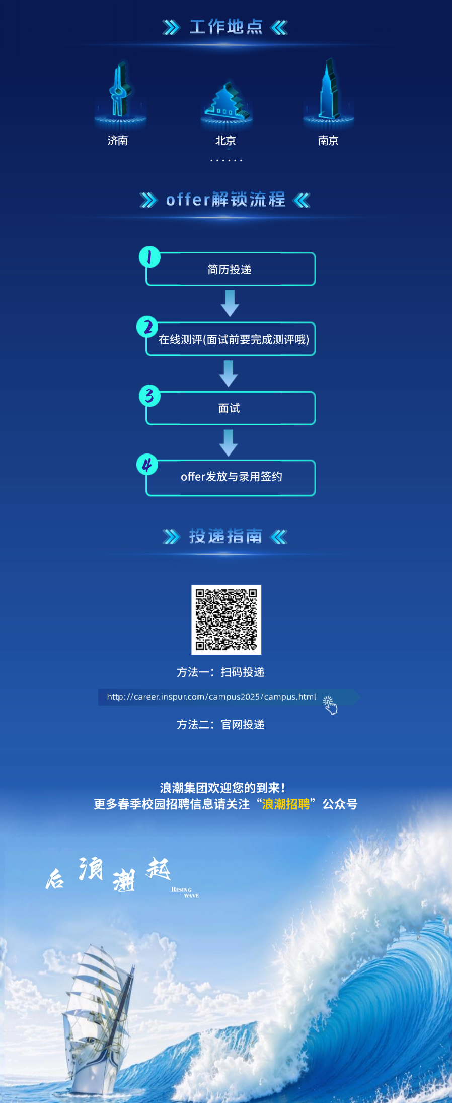 <p>工作地点《</p>
<p>济南</p>
<p>北京</p>
<p>南京</p>
<p>》offer解锁流程《</p>
<p>简历投递</p>
<p>在线测评(面试前要完成测评哦)</p>
<p>面试</p>
<p>offer发放与录用签约</p>
<p>投递指南</p>
<p>方法一:扫码投递</p>
<p>http://career.inspur.com/camous2025/campus.html</p>
<p>方法二:官网投递</p>
<p>浪潮集团欢迎您的到来!</p>
<p>更多春季校园招聘信息请关注“浪潮招聘”公众号</p>
<p>浪潮起</p>
