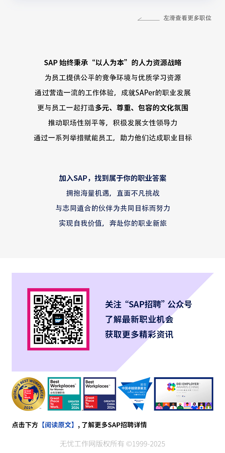 <p>左滑查看更多职位</p>
<p>SAP始终秉承“以人为本”的人力资源战略</p>
<p>为员工提供公平的竞争环境与优质学习资源</p>
<p>通过营造一流的工作体验,成就SAPer的职业发展</p>
<p>更与员工一起打造多元、尊重、包容的文化氛围</p>
<p>推动职场性别平等,积极发展女性领导力</p>
<p>通过一系列举措赋能员工,助力他们达成职业目标</p>
<p>加入SAP,找到属于你的职业答案</p>
<p>拥抱海量机遇,直面不凡挑战</p>
<p>与志同道合的伙伴为共同目标而努力</p>
<p>实现自我价值,奔赴你的职业新旅</p>
<p>点击下方[阅读原文] ,了解更多SAP招聘详情</p>
<p>无忧工作网版权所有01999 -2025</p>

<table>
<tr><td colspan="5"></td>
</tr>
<tr><td colspan="5">关注“SAP招聘”公众号了解最新职业机会获取更多精彩资讯</td>
</tr>
<tr><td>EGo</td>
<td>I Best 1 Workplaces女星福卫场</td>
<td colspan="3">I Best ioo。Workplaces~ 中国卓越健康雇主 9 DEI EMPLOYERcnMu AHw LACE</td>
</tr>
<tr><td>ia2024</td>
<td>GroatPlace GRATERWork. 202</td>
<td></td>
<td>PlaceCREATERWork 2024</td>
<td>EaI! 8LaA</td>
</tr>
</table>
