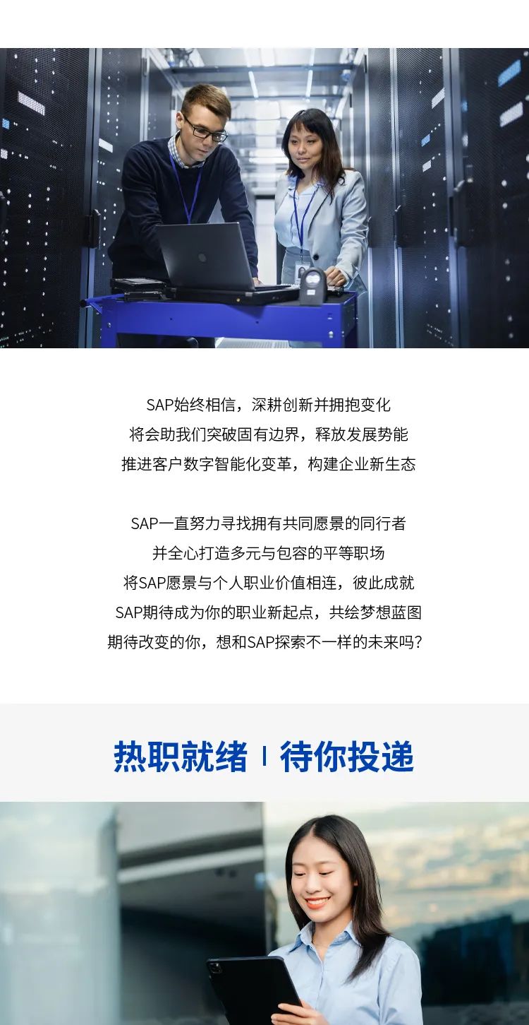 <p>SAP始终相信,深耕创新并拥抱变化</p>
<p>将会助我们突破固有边界,释放发展势能</p>
<p>推进客户数字智能化变革,构建企业新生态</p>
<p>SAP一直努力寻找拥有共同愿景的同行者</p>
<p>并全心打造多元与包容的平等职场</p>
<p>将SAP愿景与个人职业价值相连,彼此成就</p>
<p>SAP期待成为你的职业新起点,共绘梦想蓝图</p>
<p>期待改变的你,想和SAP探索不一样的未来吗?</p>
<p>热职就绪1待你投递</p>
