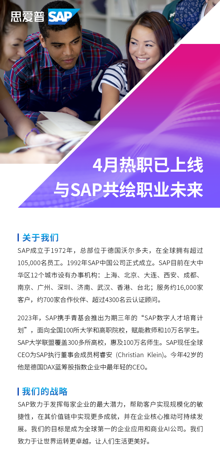 <p>思爱普 SAP</p>
<p>4月热职已上线<br/>与SAP共绘职业未来</p>
<p>|关于我们</p>
<p>SAP成立于1972年，总部位于德国沃尔多夫，在全球拥有超过<br/>105,000名员工。1992年SAP中国公司正式成立。SAP目前在大中<br/>华区12个城市设有办事机构:上海、北京、大连、西安、成都、<br/>南京、广州、深圳、济南、武汉、香港、台北;服务约16,000家<br/>客户，约700家合作伙伴、超过4300名云认证顾问。</p>
<p>2023年，SAP携手青基会推出为期三年的“SAP数字人才培育计<br/>划”，面向全国100所大学和高职院校，赋能教师和10万名学生。<br/>SAP大学联盟覆盖300多所高校，惠及100万名师生。SAP现任全球<br/>CEO为SAP执行董事会成员柯睿安(Christian Klein)。今年42岁的<br/>他是德国DAX蓝筹股指数企业中最年轻的CEO。</p>
<p>I我们的战略</p>
<p>SAP致力于发挥每家企业的最大潜力，帮助客户实现规模化的敏<br/>捷性，在其价值链中实现更多成就，并在企业核心推动可持续发<br/>展。我们的目标是成为全球第一的企业应用和商业AI公司。我们<br/>致力于让世界运转更卓越，让人们生活更美好。</p>
