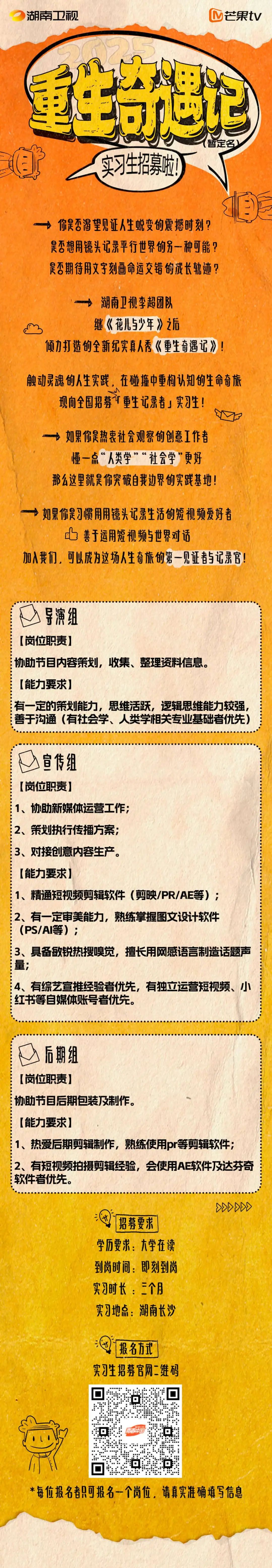 <p>湖南卫视</p>
<p>芒果tV</p>
<p>重生节遇记</p>
<p>暂定名)</p>
<p>实习生招募啦!</p>
<p>你是否渴望见证人生蜕变的震撼时刻?<br/>是否想用镜头记录平行世界的另一种可能?<br/>是否期待用文字刻画命运交错的成长轨迹?</p>
<p>入<br/>湖南卫视李超团队<br/>继《花儿少年》之后</p>
<p>倾力打造的全新纪实真人秀《重生奇遇记》!</p>
<p>触动灵魂的人生实践，在碰撞中重构认知的生命奇旅<br/>现向全国招募重生记录者」实习生!</p>
<p>一→ 如果你是热衷社会观察的创意工作者</p>
<p>”“</p>
<p>懂一点“人类学”“社会学”更好<br/>那么这里就是你突破自我边界的实践基地!</p>
<p> <br/>如果你是习惯用用镜头记录生活的短视频爱好者</p>
<p>善于运用短视频与世界对话</p>
<p>加入我们，可以成为这场人生奇旅的第一见证者与记录官!</p>
<p>导演组</p>
<p>[岗位职责]</p>
<p>协助节目内容策划，收集、整理资料信息。<br/>[能力要求]</p>
<p>有一定的策划能力，思维活跃，逻辑思维能力较强,<br/>善于沟通(有社会学、人类学相关专业基础者优先)</p>
<p>宣传组</p>
<p>[岗位职责]</p>
<p>1、协助新媒体运营工作;</p>
<p>2、策划执行传播方案;</p>
<p>3、对接创意内容生产。</p>
<p>[能力要求]</p>
<p>1、精通短视频剪辑软件(剪映/PR/AE等);<br/>2、有一定审美能力，熟练掌握图文设计软件<br/>(PS/AI等);</p>
<p>3、具备敏锐热搜嗅觉，擅长用网感语言制造话题声<br/>量;</p>
<p>4、有综艺宣推经验者优先，有独立运营短视频、小<br/>红书等自媒体账号者优先。</p>
<p>后期组</p>
<p>[岗位职责]</p>
<p>协助节目后期包装及制作。</p>
<p>[能力要求]</p>
<p>1、热爱后期剪辑制作，熟练使用pr等剪辑软件;<br/>2、有短视频拍摄剪辑经验，会使用AE软件及达芬奇<br/>软件者优先。</p>
<p>招募要求<br/>学历要求:大学在读<br/>到岗时间:即刻到岗<br/>实习时长:三个月<br/>实习地点:湖南长沙</p>
<p>88888</p>
<p>报名方式</p>
<p>实习生招募官网二维码</p>
<p>0</p>
<p>t</p>
<p>0</p>
<p>口</p>
<p>*每位报名者只可报名一个岗位，请真实准确填写信息</p>
