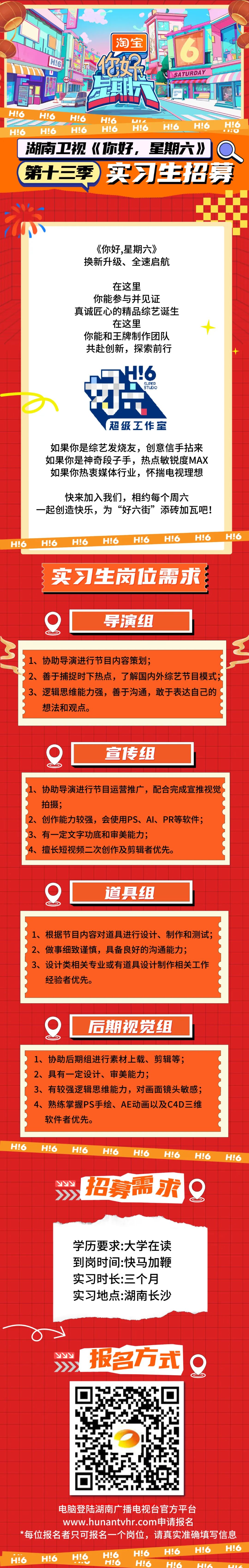<p>LS</p>
<p>淘宝</p>
<p> </p>
<p>HL</p>
<p>你做总</p>
<p>SATURDAY</p>
<p> </p>
<p>H!6</p>
<p>H!6</p>
<p>H!6<br/>H!6</p>
<p>1</p>
<p>H!6</p>
<p>H!6</p>
<p>H!6<br/>H!6</p>
<p>H!6<br/>H!6<br/>H!6</p>
<p>H!6</p>
<p>:</p>
<p>湖南卫视<br/>《你好，星期六》<br/> <br/>第十三季<br/>实习生招募</p>
<p>《你好,星期六》<br/>换新升级、全速启航</p>
<p>在这里</p>
<p>你能参与并见证</p>
<p>真诚匠心的精品综艺诞生</p>
<p>在这里</p>
<p>你能和王牌制作团队<br/>共赴创新，探索前行</p>
<p> </p>
<p>16</p>
<p>SUPER</p>
<p>STUDIO</p>
<p>超级工作室</p>
<p>如果你是综艺发烧友，创意信手拈来<br/>如果你是神奇段子手，热点敏锐度MAX<br/>如果你热衷媒体行业，怀揣电视理想</p>
<p>快来加入我们，相约每个周六</p>
<p>一起创造快乐，为&ldquo;好六街&rdquo;添砖加瓦吧!</p>
<p>H!6</p>
<p>H!6</p>
<p>H!6</p>
<p>H!6</p>
<p>H!6</p>
<p>H!6</p>
<p>H!6</p>
<p>H!6</p>
<p>实习生岗位需求</p>
<p>导演组</p>
<p>1、协助导演进行节目内容策划;</p>
<p>2、善于捕捉时下热点，了解国内外综艺节目模式;<br/>3、逻辑思维能力强，善于沟通，敢于表达自己的<br/>想法和观点。</p>
<p>宣传专组</p>
<p>协助导演进行节目运营推广，配合完成宣推视觉<br/>拍摄;</p>
<p>2、创作能力较强，会使用PS、AI、PR等软件;<br/>3、有一定文字功底和审美能力;</p>
<p>4、擅长短视频二次创作及剪辑者优先。</p>
<p>道具组</p>
<p>1、根据节目内容对道具进行设计、制作和测试;<br/>2、做事细致谨慎，具备良好的沟通能力;</p>
<p>3、设计类相关专业或有道具设计制作相关工作<br/>经验者优先。</p>
<p>后期视觉组</p>
<p>1、协助后期组进行素材上载、剪辑等;<br/>2、具有一定设计、审美能力;</p>
<p>3、有较强逻辑思维能力，对画面镜头敏感;<br/>4、<br/>熟练掌握PS手绘、AE动画以及C4D三维<br/>软件者优先。</p>
<p>H!6</p>
<p>H!6</p>
<p>H!6</p>
<p>H!6</p>
<p>H!6</p>
<p>H!6</p>
<p> </p>
<p>招募需求</p>
<p>H!6</p>
<p>H!6</p>
<p>学历要求:大学在读<br/>到岗时间:快马加鞭<br/>实习时长:三个月<br/>实习地点:湖南长沙</p>
<p> </p>
<p> </p>
<p>报名方式<br/>0</p>
<p>电脑登陆湖南广播电视台官方平台</p>
<p>www.hunantvhr.com申请报名</p>
<p>*每位报名者只可报名一个岗位，请真实准确填写信息<br/>H!6<br/>H!6<br/>HI6</p>
<p>H!6</p>
<p>H!6</p>
<p>H!6<br/>H!6<br/>H!6</p>
<p>H!6</p>
<p>H!6</p>
<p>H!6<br/>HUK</p>
<p> </p>
