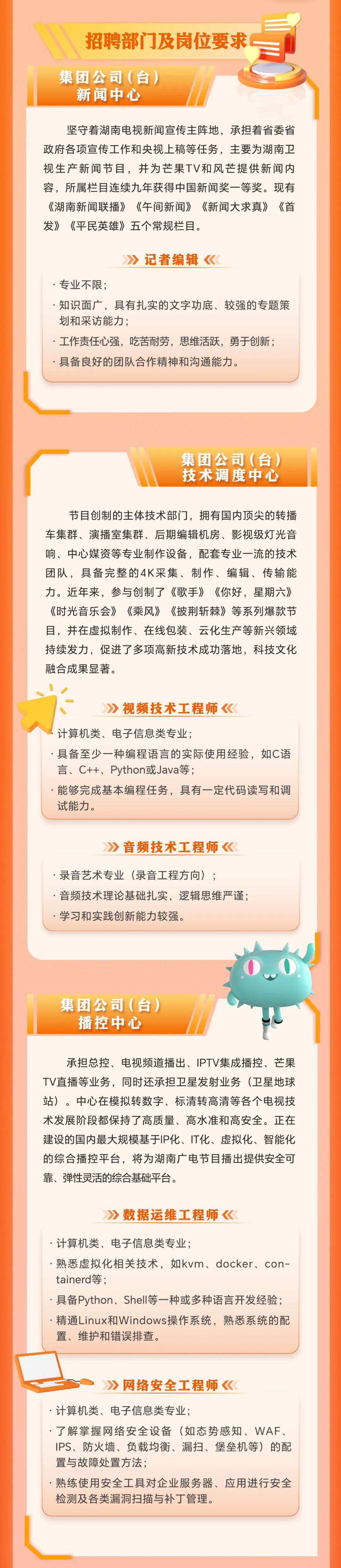 <p>招聘部门及岗位要求</p>
<p>集团公司(台)</p>
<p>新闻中心</p>
<p>坚守着湖南电视新闻宣传主阵地，承担着省委省<br/>政府各项宣传工作和央视上稿等任务，主要为湖南卫<br/>视生产新闻节目，并为芒果TV和风芒提供新闻内<br/>容，所属栏目连续九年获得中国新闻奖一等奖。现有<br/>《湖南新闻联播》《午间新闻》《新闻大求真》《首<br/>发》《平民英雄》五个常规栏目。</p>
<p>记者编辑《</p>
<p>.专业不限;</p>
<p>.知识面广，具有扎实的文字功底、较强的专题策<br/>划和采访能力;</p>
<p>.工作责任心强，吃苦耐劳，思维活跃，勇于创新;<br/>具备良好的团队合作精神和沟通能力。</p>
<p>集团公司(台)<br/>技术调度中心</p>
<p>节目创制的主体技术部门，拥有国内顶尖的转播<br/>车集群、演播室集群、后期编辑机房、影视级灯光音<br/>响、中心媒资等专业制作设备，配套专业一流的技术<br/>团队，具备完整的4K采集、制作、编辑、传输能<br/>力。近年来，参与创制了《歌手》《你好，星期六》<br/>《时光音乐会》《乘风》《披荆斩棘》等系列爆款节<br/>目，并在虚拟制作、在线包装、云化生产等新兴领域<br/>持续发力，促进了多项高新技术成功落地，科技文化<br/>融合成果显著。</p>
<p>视频技术工程师《</p>
<p>计算机类、电子信息类专业;</p>
<p>.具备至少一种编程语言的实际使用经验，如C语<br/>言、C++、Python或Java等;</p>
<p>能够完成基本编程任务，具有一定代码读写和调<br/>试能力。</p>
<p>音频技术工程师《</p>
<p>录音艺术专业(录音工程方向);</p>
<p>.音频技术理论基础扎实，逻辑思维严谨;<br/>.学习和实践创新能力较强。</p>
<p>集团公司(台)</p>
<p>播控中心</p>
<p>承担总控、电视频道播出、IPTV集成播控、芒果<br/>TV直播等业务，同时还承担卫星发射业务(卫星地球<br/>站)。中心在模拟转数字、标清转高清等各个电视技<br/>术发展阶段都保持了高质量、高水准和高安全。正在<br/>建设的国内最大规模基于IP化、IT化、虚拟化、智能化<br/>的综合播控平台，将为湖南广电节目播出提供安全可<br/>靠、弹性灵活的综合基础平台。</p>
<p>数据运维工程师《</p>
<p>.计算机类、电子信息类专业;</p>
<p>.熟悉虚拟化相关技术，如kvm、docker、con-<br/>tainerd等;</p>
<p>.具备Python、Shell等一种或多种语言开发经验;<br/>.精通Linux和Windows操作系统，熟悉系统的配<br/>置、维护和错误排查。</p>
<p>》网络安全工程师</p>
<p>.计算机类、电子信息类专业;</p>
<p>了解掌握网络安全设备(如态势感知、WAF、<br/>IPS、防火墙、负载均衡、漏扫、堡垒机等)的配<br/>置与故障处置方法;</p>
<p>熟练使用安全工具对企业服务器、应用进行安全<br/>检测及各类漏洞扫描与补丁管理。</p>
