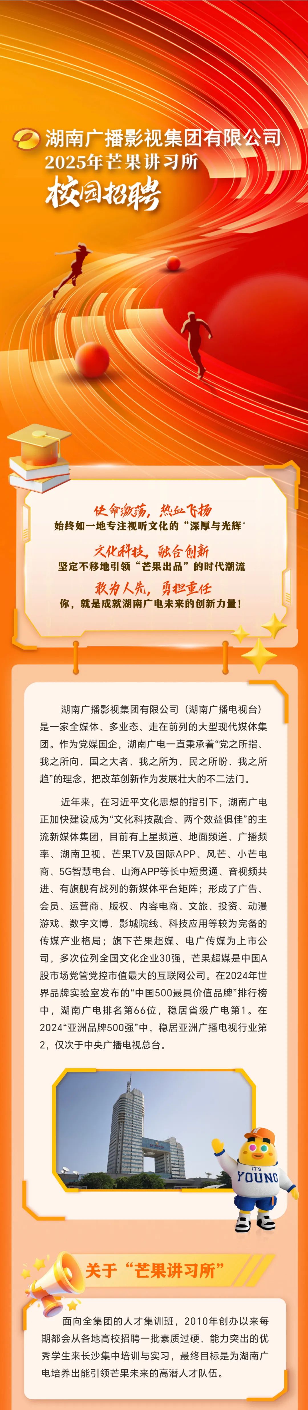 <p>湖南广播影视集团有限公司<br/>2025年芒果讲习所</p>
<p>校园招聘</p>
<p>使命激荡，热血飞扬</p>
<p>始终如一地专注视听文化的“深厚与光辉</p>
<p>文化科技，融合创新</p>
<p>坚定不移地引领“芒果出品”的时代潮流</p>
<p>敢为人先，勇担重任</p>
<p>你，就是成就湖南广电未来的创新力量!</p>
<p>湖南广播影视集团有限公司(湖南广播电视台)<br/>是一家全媒体、多业态、走在前列的大型现代媒体集<br/>团。作为党媒国企，湖南广电一直秉承着“党之所指、<br/>我之所向，国之大者、我之所为，民之所盼、我之所<br/>趋”的理念，把改革创新作为发展壮大的不二法门。</p>
<p>近年来，在习近平文化思想的指引下，湖南广电<br/>正加快建设成为“文化科技融合、两个效益俱佳”的主<br/>流新媒体集团，目前有上星频道、地面频道、广播频<br/>率、湖南卫视、芒果TV及国际APP、风芒、小芒电<br/>商、5G智慧电台、山海APP等长中短贯通、音视频共<br/>进、有旗舰有战列的新媒体平台矩阵;形成了广告、<br/>会员、运营商、版权、内容电商、文旅、投资、动漫<br/>游戏、数字文博、影城院线、科技应用等较为完备的<br/>传媒产业格局;旗下芒果超媒、电广传媒为上市公<br/>司，多次位列全国文化企业30强，芒果超媒是中国A<br/>股市场党管党控市值最大的互联网公司。在2024年世<br/>界品牌实验室发布的“中国500最具价值品牌”排行榜<br/>中，湖南广电排名第66位，稳居省级广电第1。在<br/>2024“亚洲品牌500强”中，稳居亚洲广播电视行业第<br/>2，仅次于中央广播电视总台。</p>
<p>ITS</p>
<p>YOUNC</p>
<p>关于“芒果讲习所”</p>
<p>面向全集团的人才集训班，2010年创办以来每<br/>期都会从各地高校招聘一批素质过硬、能力突出的优<br/>秀学生来长沙集中培训与实习，最终目标是为湖南广<br/>电培养出能引领芒果未来的高潜人才队伍。</p>
