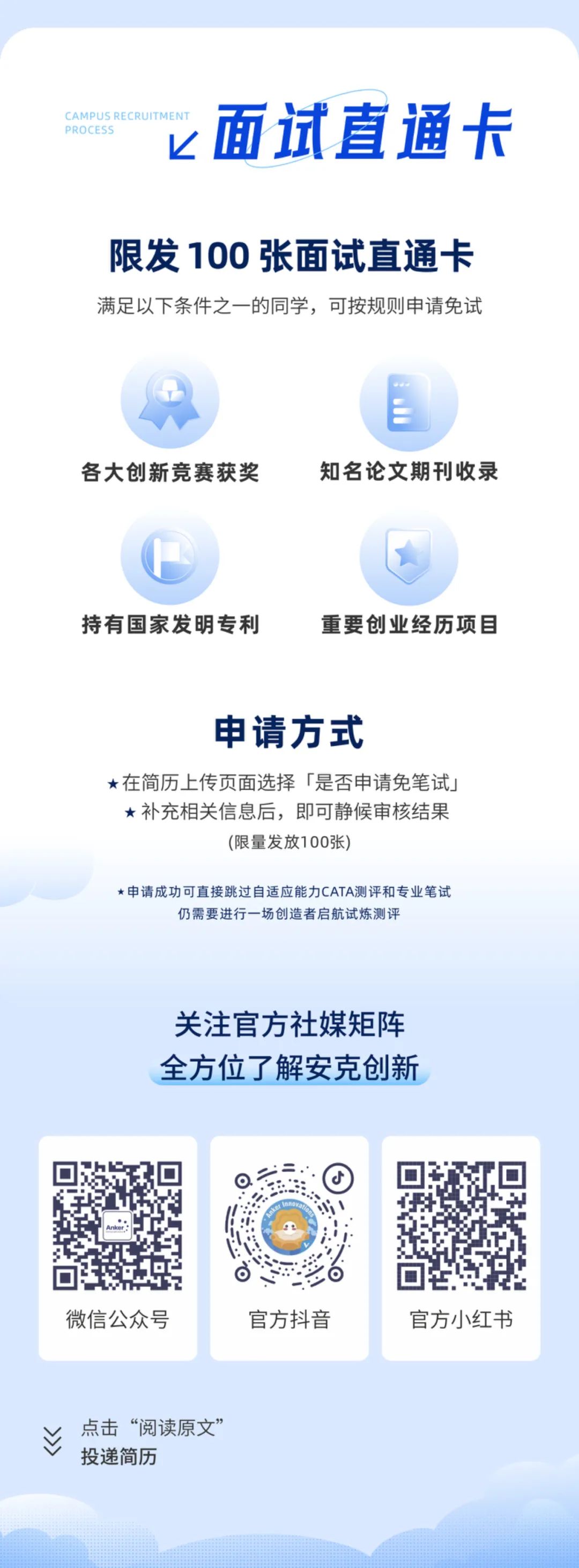 <p>PROCFS<br/>CAMPUS RE</p>
<p>面试直通卡</p>
<p>限发100张面试直通卡<br/>满足以下条件之一的同学，可按规则申请免试</p>
<p>各大创新竞赛获奖</p>
<p>知名论文期刊收录</p>
<p>持有国家发明专利</p>
<p>重要创业经历项目</p>
<p>申请方式</p>
<p>在简历上传页面选择「是否申请免笔试<br/>补充相关信息后，即可静候审核结果</p>
<p>(限量发放100张)</p>
<p>*申请成功可直接跳过自适应能力CATA测评和专业笔试</p>
<p>仍需要进行一场创造者启航试炼测评</p>
<p>关注官方社媒矩阵<br/>全方位了解安克创新</p>
<p>微信公众号</p>
<p>官方抖音</p>
<p>官方小红书</p>
<p>M></p>
<p>点击&ldquo;阅读原文&rdquo;<br/>投递简历</p>
