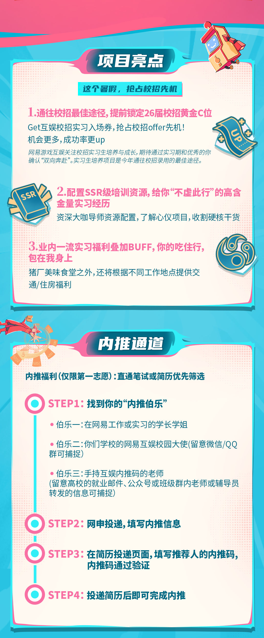 <p>项目亮点</p>
<p>这个暑假，抢占校招先机</p>
<p>1.通往校招最佳途径,提前锁定26届校招黄金C位<br/>Get互娱校招实习入场券,抢占校招offer先机!</p>
<p>机会更多,成功率更up</p>
<p>网易游戏互娱关注校招实习生培养与成长，期待通过实习期和优秀的你<br/>确认“双向奔赴”。实习生培养项目是今年通往校招录用的最佳途径。</p>
<p>2.配置SSR级培训资源,给你“不虚此行”的高含<br/>金量实习经历</p>
<p>资深大咖导师资源配置,了解心仪项目，收割硬核干货</p>
<p>3.业内一流实习福利叠加BUFF,你的吃住行，<br/>包在我身上</p>
<p>猪厂美味食堂之外,还将根据不同工作地点提供交<br/>通/住房福利</p>
<p>内推通道</p>
<p>内推福利(仅限第一志愿):直通笔试或简历优先筛选</p>
<p>●)STEP1:找到你的“内推伯乐’</p>
<p>伯乐一:在网易工作或实习的学长学姐</p>
<p>伯乐二:你们学校的网易互娱校园大使(留意微信/QQ<br/>群可捕捉)</p>
<p>伯乐三:手持互娱内推码的老师</p>
<p>(留意高校的就业邮件、公众号或班级群内老师或辅导员<br/>转发的信息可捕捉)</p>
<p>●)STEP2:网申投递,填写内推信息</p>
<p>●)STEP3:在简历投递页面,填写推荐人的内推码,</p>
<p>内推码通过验证</p>
<p>●)STEP4:投递简历后即可完成内推</p>
