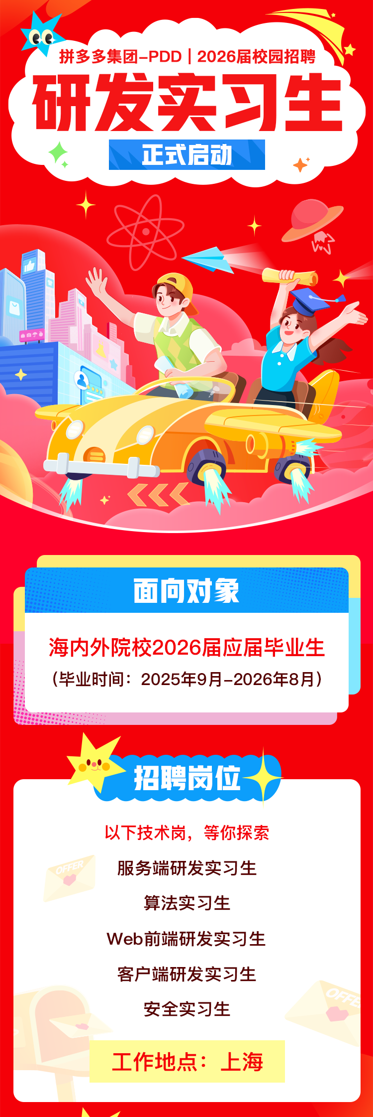 <p>拼多多集团-PDD|2026届校园招聘<br/>研发实习生<br/>正式启动</p>
<p>面向对象</p>
<p>海内外院校2026届应届毕业生<br/>(毕业时间:2025年9月-2026年8月)</p>
<p>招聘岗位</p>
<p>以下技术岗，等你探索<br/>服务端研发实习生</p>
<p>算法实习生</p>
<p>Web前端研发实习生<br/>客户端研发实习生</p>
<p>安全实习生</p>
<p>工作地点:上海</p>
