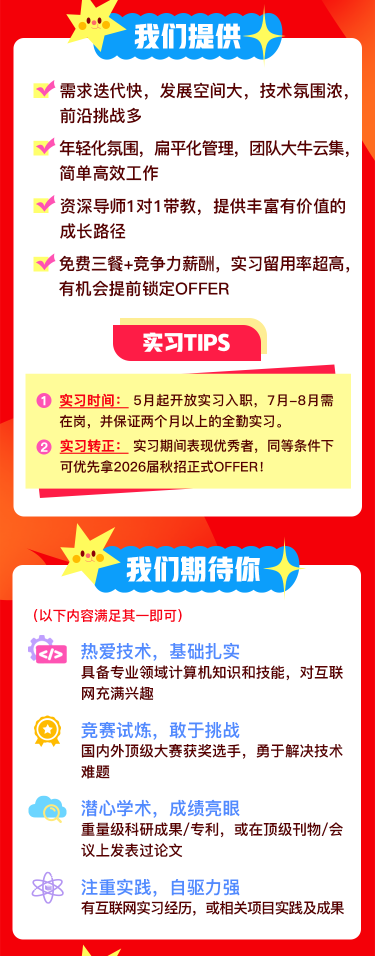<p>我们提供</p>
<p>需求迭代快，发展空间大，技术氛围浓，<br/>前沿挑战多</p>
<p>年轻化氛围，扁平化管理，团队大牛云集，<br/>简单高效工作</p>
<p>资深导师1对1带教，提供丰富有价值的<br/>成长路径</p>
<p>免费三餐+竞争力薪酬，实习留用率超高，<br/>有机会提前锁定OFFER</p>
<p>实习TIPS</p>
<p>实习时间:5月起开放实习入职，7月-8月需<br/>在岗，并保证两个月以上的全勤实习。</p>
<p>实习转正:实习期间表现优秀者，同等条件下<br/>可优先拿2026届秋招正式OFFER!</p>
<p>我们期待你</p>
<p>(以下内容满足其一即可)</p>
<p>热爱技术，基础扎实</p>
<p>具备专业领域计算机知识和技能，对互联<br/>网充满兴趣</p>
<p>竞赛试炼，敢于挑战</p>
<p>国内外顶级大赛获奖选手，勇于解决技术<br/>难题</p>
<p>潜心学术，成绩亮眼</p>
<p>重量级科研成果/专利，或在顶级刊物/会<br/>议上发表过论文</p>
<p>注重实践，自驱力强</p>
<p>有互联网实习经历，或相关项目实践及成果</p>
