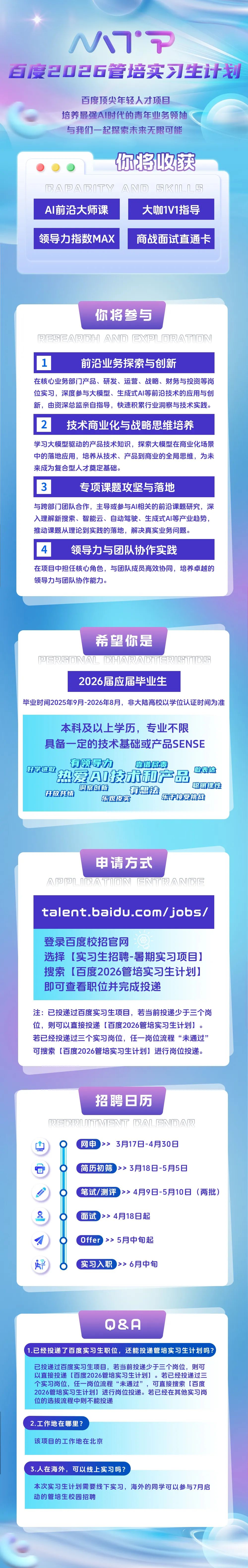 <p>MM*P</p>
<p>百度2026管培实习生计划</p>
<p>百度顶尖年轻人才项目</p>
<p>培养最强AI时代的青年业务领袖<br/>与我们一起探索未来无限可能</p>
<p>你将收获</p>
<p>BA回ABITY AND SKLL<br/>AI前沿大师课</p>
<p>大咖1V1指导</p>
<p>领导力指数MAX</p>
<p>商战面试直通卡</p>
<p>你将参与<br/>HA响X</p>
<p>前沿业务探索与创新</p>
<p>在核心业务部门产品、研发、运营、战略、财务与投资等岗<br/>位实习，深度参与大模型、生成式AI等前沿技术的应用与创<br/>新，由资深总监亲自指导，快速积累行业洞察与技术实践。</p>
<p>2</p>
<p>技术商业化与战略思维培养</p>
<p>学习大模型驱动的产品技术知识，探索大模型在商业化场景<br/>中的落地应用，培养从技术、产品到商业的全局思维，为未<br/>来成为复合型人才奠定基础。</p>
<p>0</p>
<p>专项课题攻坚与落地</p>
<p>与跨部门团队合作，主导或参与AI相关的前沿课题研究，深<br/>入理解新搜索、智能云、自动驾驶、生成式AI等产业趋势，<br/>推动课题从理论到实践的落地，解决真实业务问题。</p>
<p>1</p>
<p>领导力与团队协作实践</p>
<p>在项目中担任核心角色，与团队成员高效协同，培养卓越的<br/>领导力与团队协作能力。</p>
<p>希望你是</p>
<p>可AL@HA原公BT原B<br/>2026届应届毕业生</p>
<p>毕业时间2025年9月-2026年8月，非大陆高校以学位认证时间为准</p>
<p>本科及以上学历，专业不限<br/>具备一定的技术基础或产品SENSE<br/>有领导力</p>
<p>靠谱尽责</p>
<p>好学进取<br/>热爱AI技术和产品<br/>敢表达</p>
<p>聪明理性</p>
<p>洞察创新<br/>开放共情</p>
<p>有想法<br/>乐观皮实<br/>乐于接受挑战</p>
<p>申请方式</p>
<p>间AT回N尼NT原AN间尼</p>
<p>talent.baidu.com/jobs/</p>
<p>登录百度校招官网</p>
<p>选择[实习生招聘-暑期实习项目]<br/>搜索[百度2026管培实习生计划]<br/>即可查看职位并完成投递</p>
<p>注:已投递过百度实习生项目，若当前投递少于三个岗<br/>位，则可以直接投递[百度2026管培实习生计划]。<br/>若已经投递过三个实习岗位，任一岗位流程“未通过”<br/>可搜索[百度2026管培实习生计划]进行岗位投递。</p>
<p>山</p>
<p> </p>
<p>0</p>
<p>招聘日历</p>
<p>M听尽AL响A原<br/>网申<br/>>> 3月17日-4月30日</p>
<p>简历初筛>>3月18日-5月5日</p>
<p>笔试/测评>>4月9日-5月10日<br/>(两批)</p>
<p>面试<br/>>>4月18日起</p>
<p> </p>
<p> </p>
<p>O</p>
<p>Offer>><br/>5月中旬起<br/>实习入职 >>6月中旬</p>
<p>0&A</p>
<p>1.已经投递了百度实习生职位，还能投递管培实习生计划吗?</p>
<p>已投递过百度实习生项目，若当前投递少于三个岗位，则可<br/>以直接投递[百度2026管培实习生计划]。若已经投递过三<br/>个实习岗位，任一岗位流程“未通过”<br/>，可直接搜索[百度<br/>2026管培实习生计划]进行岗位投递。若已经在其他实习岗<br/>位的选拔流程中则不能投递</p>
<p>2.工作地在哪里?</p>
<p>该项目的工作地在北京</p>
<p>3.人在海外，可以线上实习吗?</p>
<p>本次实习生计划需要线下实习，海外的同学可以参与7月启<br/>动的管培生校园招聘</p>
