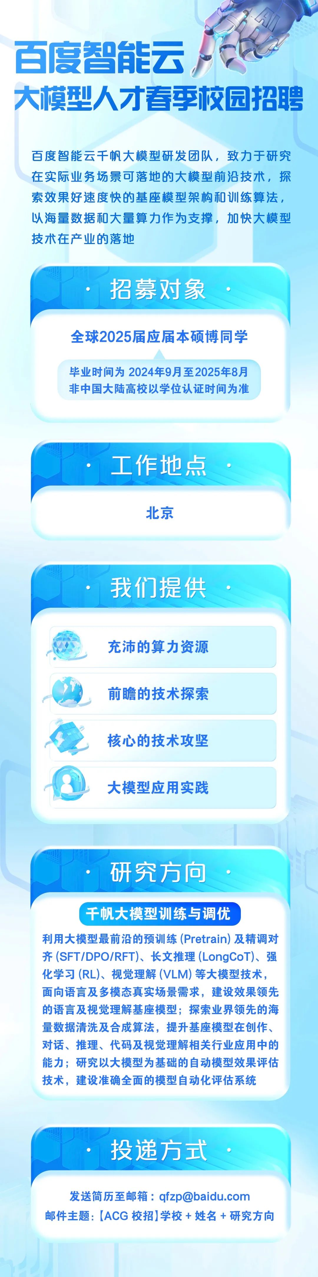 <p>百度智能云</p>
<p>大模型人才春季校园招聘</p>
<p>百度智能云千帆大模型研发团队，致力于研究<br/>在实际业务场景可落地的大模型前沿技术，探<br/>索效果好速度快的基座模型架构和训练算法,<br/>以海量数据和大量算力作为支撑，加快大模型<br/>技术在产业的落地</p>
<p>招募对象</p>
<p>全球2025届应届本硕博同学</p>
<p>毕业时间为2024年9月至2025年8月<br/>非中国大陆高校以学位认证时间为准</p>
<p>工作地点<br/>北京</p>
<p>我们提供<br/>充沛的算力资源<br/>前瞻的技术探索<br/>核心的技术攻坚<br/>大模型应用实践</p>
<p>研究方向</p>
<p>千帆大模型训练与调优</p>
<p>利用大模型最前沿的预训练(Pretrain)及精调对<br/>齐(SFT/DPO/RFT)、长文推理(LongCoT)、强<br/>化学习(RL)、视觉理解(VLM)等大模型技术，<br/>面向语言及多模态真实场景需求，建设效果领先<br/>的语言及视觉理解基座模型;探索业界领先的海<br/>量数据清洗及合成算法，提升基座模型在创作、<br/>对话、推理、代码及视觉理解相关行业应用中的<br/>能力;研究以大模型为基础的自动模型效果评估<br/>技术，建设准确全面的模型自动化评估系统</p>
<p>投递方式</p>
<p>发送简历至邮箱:****</p>
<p>邮件主题:[ACG校招]学校+ 姓名+研究方向</p>

