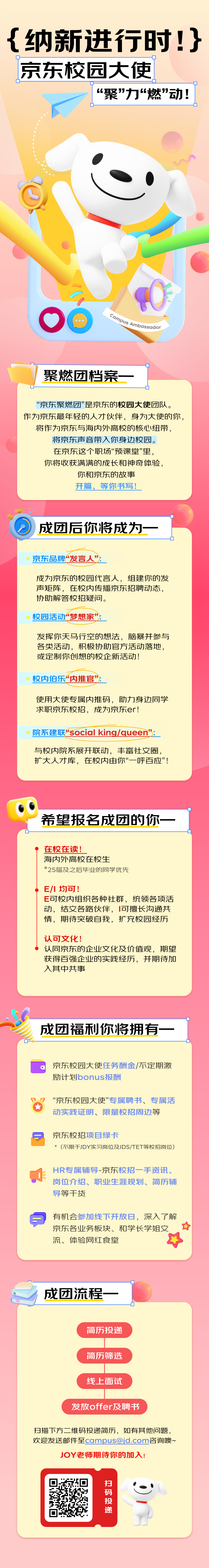 <p>{纳新进行时!}<br/>京东校园大使</p>
<p>&ldquo;聚&rdquo;力&ldquo;燃&rdquo;动!</p>
<p>Campus Ambassador</p>
<p>聚燃团档案</p>
<p>&ldquo;京东聚燃团&rdquo;是京东的校园大使团队。<br/>作为京东最年轻的人才伙伴，身为大使的你，</p>
<p>将作为京东与海内外高校的核心纽带，<br/>将京东声音带入你身边校园。</p>
<p>在京东这个职场&ldquo;预课堂&rdquo;里，<br/>你将收获满满的成长和神奇体验，</p>
<p>你和京东的故事</p>
<p>开篇，等你书写!</p>
<p>成团后你将成为</p>
<p>京东品牌&ldquo;发言人&rdquo;</p>
<p>成为京东的校园代言人，组建你的发<br/>声矩阵，在校内传播京东招聘动态，<br/>协助解答校招疑问。</p>
<p>校园活动&ldquo;梦想家&rdquo;:</p>
<p>发挥你天马行空的想法，脑暴并参与<br/>各类活动，积极协助官方活动落地，<br/>或定制你创想的校企新活动!</p>
<p>校内伯乐&ldquo;内推官&rdquo;</p>
<p>使用大使专属内推码，助力身边同学<br/>求职京东校招，成为京东er!</p>
<p>院系建联"social king/queen&rdquo;:</p>
<p>与校内院系展开联动，丰富社交圈，<br/>扩大人才库，在校内由你&ldquo;一呼百应&rdquo;!</p>
<p>希望报名成团的你</p>
<p> </p>
<p>在校在读!</p>
<p>海内外高校在校生</p>
<p>*25届及之后毕业的同学优先</p>
<p>E/I均可!</p>
<p>E可校内组织各种社群，统领各项活<br/>动，结交各路伙伴，可擅长沟通共<br/>情，期待突破自我，扩充校园经历</p>
<p>认可文化!</p>
<p>认同京东的企业文化及价值观，期望<br/>获得百强企业的实践经历，并期待加<br/>入其中共事</p>
<p>成团福利你将拥有</p>
<p>京东校园大使任务酬金/不定期激<br/>励计划bonus报酬</p>
<p>&ldquo;京东校园大使&rdquo;专属聘书、专属活<br/>动实践证明、限量校招周边等</p>
<p> </p>
<p>京东校招项目绿卡</p>
<p>*(不限于JDY实习岗位及JDS/TET等校招岗位)</p>
<p>HR专属辅导-京东校招一手资讯.<br/>岗位介绍、职业生涯规划、简历辅<br/>导等干货</p>
<p>有机会参加线下开放日，深入了解<br/>京东各业务板块、和学长学姐交<br/>流、体验网红食堂</p>
<p>成团流程</p>
<p>简历投递</p>
<p>简历筛选</p>
<p>线上面试</p>
<p>发放offer及聘书</p>
<p>扫描下方二维码投递简历，如有其他问题，<br/>欢迎发送邮件至****咨询噢~</p>
<p>JOY老师期待你的加入!</p>
<p>扫码</p>
<p>投递</p>
