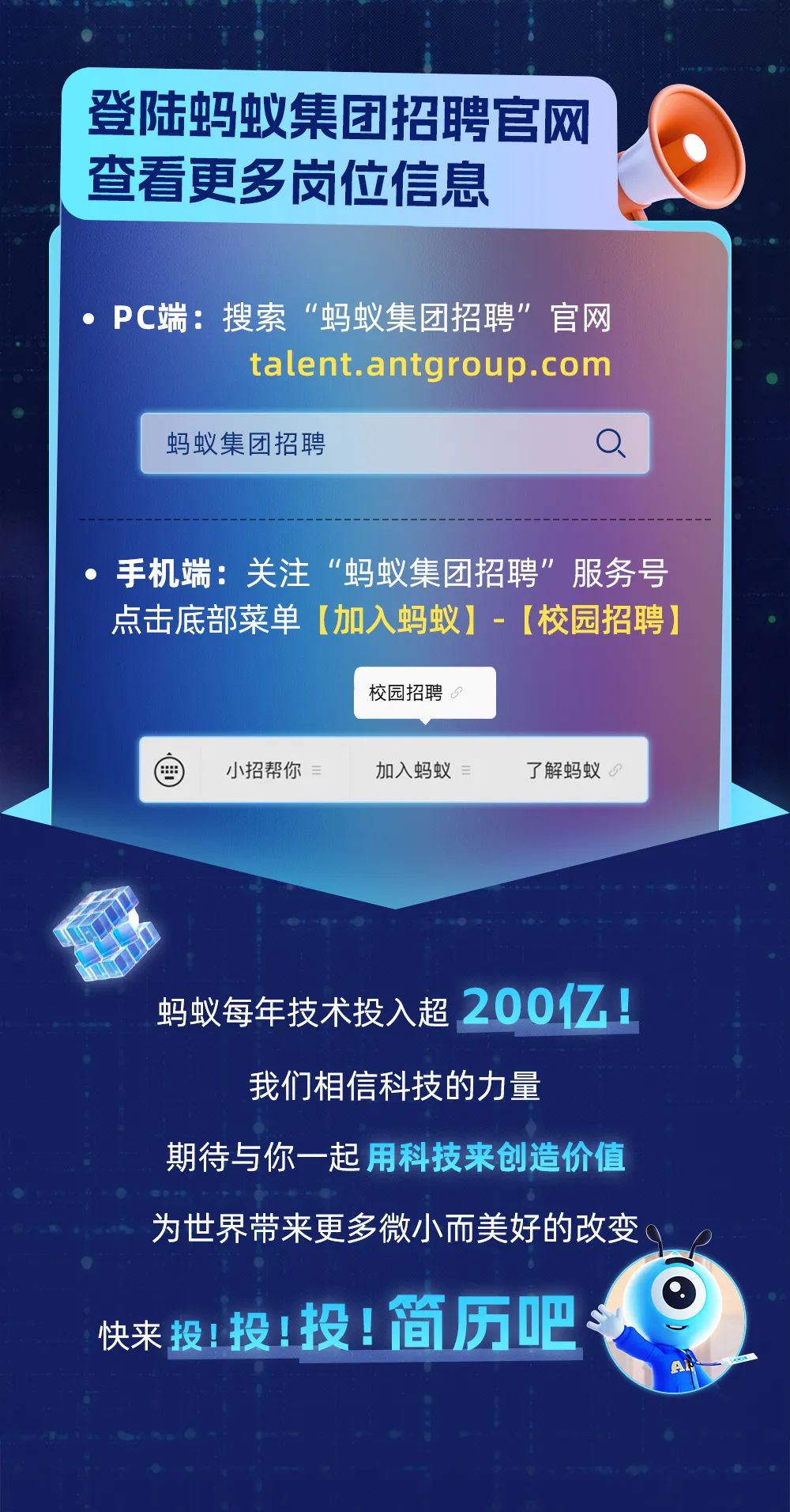<p>登陆蚂蚁集团招聘官网<br/>查看更多岗位信息</p>
<p>PC端:搜索&ldquo;蚂蚁集团招聘&rdquo;官网</p>
<p>talent.antgroup.com</p>
<p>蚂蚁集团招聘</p>
<p>手机端:关注&ldquo;蚂蚁集团招聘&rdquo;服务号<br/>点击底部菜单[加入蚂蚁]-[校园招聘]</p>
<p>校园招聘</p>
<p>小招帮你<br/>3</p>
<p>加入蚂蚁</p>
<p>了解蚂蚁9</p>
<p>蚂蚁每年技术投入超<br/>200亿1<br/>我们相信科技的力量</p>
<p>期待与你一起用科技来创造价值<br/>为世界带来更多微小而美好的改变。<br/>快来投!投!投!简历吧</p>
<p>At</p>
