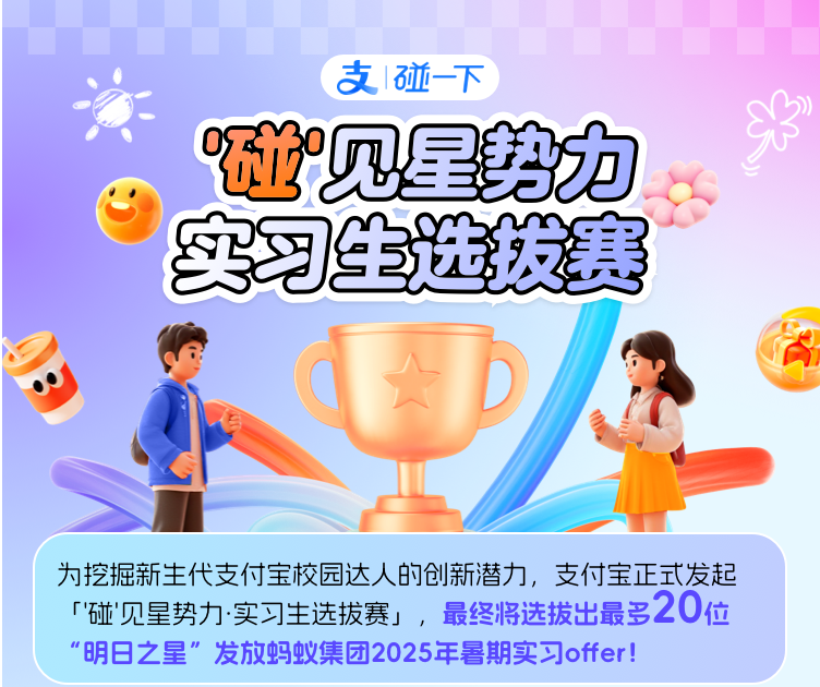 <p>支1碰-下</p>
<p>碰见星势力<br/>实习生选拔赛</p>
<p>为挖掘新生代支付宝校园达人的创新潜力，支付宝正式发起<br/>「'碰'见星势力.实习生选拔赛」，最终将选拔出最多20位<br/>"明日之星”发放蚂蚁集团2025年暑期实习offer!</p>
