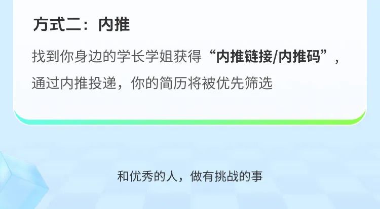 <p>方式二:内推</p>
<p>找到你身边的学长学姐获得“内推链接/内推码”，<br/>通过内推投递，你的简历将被优先筛选</p>
<p>和优秀的人，做有挑战的事</p>
