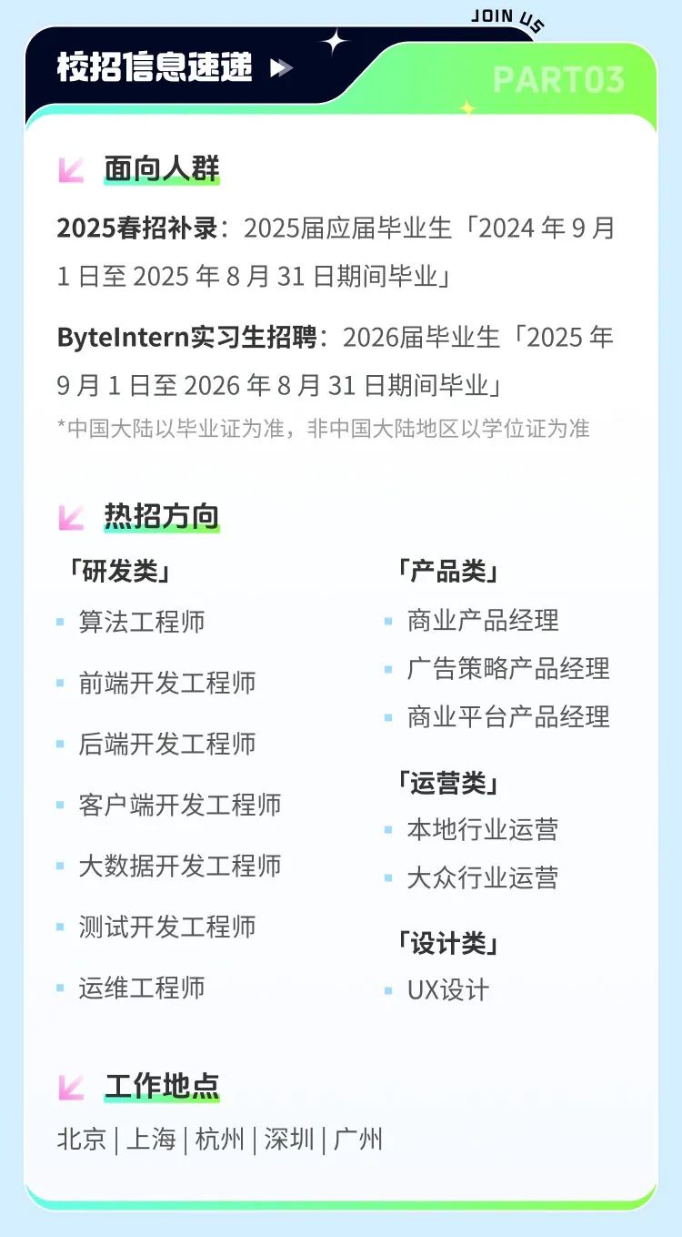 <p>校招信息速递</p>
<p>JOIN U</p>
<p>PARTO3</p>
<p>面向人群</p>
<p>2025春招补录:2025届应届毕业生「2024年9月<br/>1日至2025年8月31日期间毕业」</p>
<p>Bytelntern实习生招聘:2026届毕业生「2025年<br/>9月1日至2026年8月31日期间毕业J</p>
<p>*中国大陆以毕业证为准，非中国大陆地区以学位证为准</p>
<p>热招方向<br/>「研发类」<br/>算法工程师</p>
<p>前端开发工程师<br/>后端开发工程师<br/>客户端开发工程师<br/>大数据开发工程师</p>
<p>测试开发工程师<br/>运维工程师</p>
<p>「产品类」</p>
<p>商业产品经理</p>
<p>广告策略产品经理<br/>商业平台产品经理</p>
<p>「运营类」</p>
<p>本地行业运营<br/>大众行业运营</p>
<p>「设计类」</p>
<p>UX设计</p>
<p>工作地点</p>
<p>北京|上海|杭州|深圳|广州</p>
