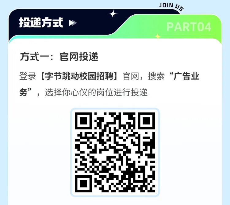<p>投递方式</p>
<p>JOINU</p>
<p>PARTO4</p>
<p>方式一:官网投递</p>
<p>登录[字节跳动校园招聘]官网，搜索“广告业<br/>务”，选择你心仪的岗位进行投递</p>
