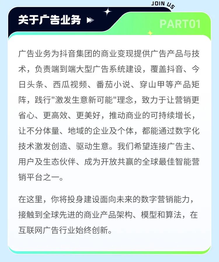 <p>关于广告业务</p>
<p>JOIN U</p>
<p>PARTO1</p>
<p>广告业务为抖音集团的商业变现提供广告产品与技<br/>术，负责端到端大型广告系统建设，覆盖抖音、今<br/>日头条、西瓜视频、番茄小说、穿山甲等产品矩<br/>阵，践行"激发生意新可能"理念，致力于让营销更<br/>省心、更高效、更美好，推动商业的可持续增长，<br/>让不分体量、地域的企业及个体，都能通过数字化<br/>技术激发创造、驱动生意。我们希望连接广告主、<br/>用户及生态伙伴、成为开放共赢的全球最佳智能营<br/>销平台之一。</p>
<p>在这里，你将投身建设面向未来的数字营销能力，<br/>接触到全球先进的商业产品架构、模型和算法，在<br/>互联网广告行业始终创新。</p>
