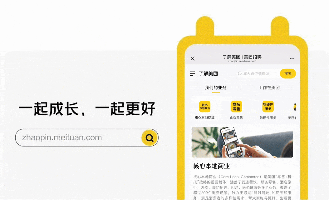 <p>X</p>
<p>了解美团|美团招聘</p>
<p>zhaopin.meituan.com</p>
<p>一</p>
<p>了解美团</p>
<p>Q输入职位关键词</p>
<p>搜索</p>
<p>我们的业务</p>
<p>工作在美团</p>
<p>一起成长，一起更好</p>
<p>核心</p>
<p>食杂</p>
<p>软硬件</p>
<p>本池商业</p>
<p>零售</p>
<p>服务</p>
<p>核心本地商业</p>
<p>食杂零售</p>
<p>软硬件服务</p>
<p>美团</p>
<p>zhaopin.meituan.com</p>
<p>核心本地商业</p>
<p>核心本地商业（Core Loca Commerce）是美团&ldquo;零售+科</p>
<p>技&rdquo;战略的重要载体，涵盖了到店餐饮、服务零售、酒店旅</p>
<p>行、外卖、履约配送、闪购、医药健康等多个业务，覆盖了</p>
<p>超过200个消费场景，致力于通过&ldquo;霾时随地&rdquo;的商品和服</p>
<p>族定酒御考的多样性需求</p>

