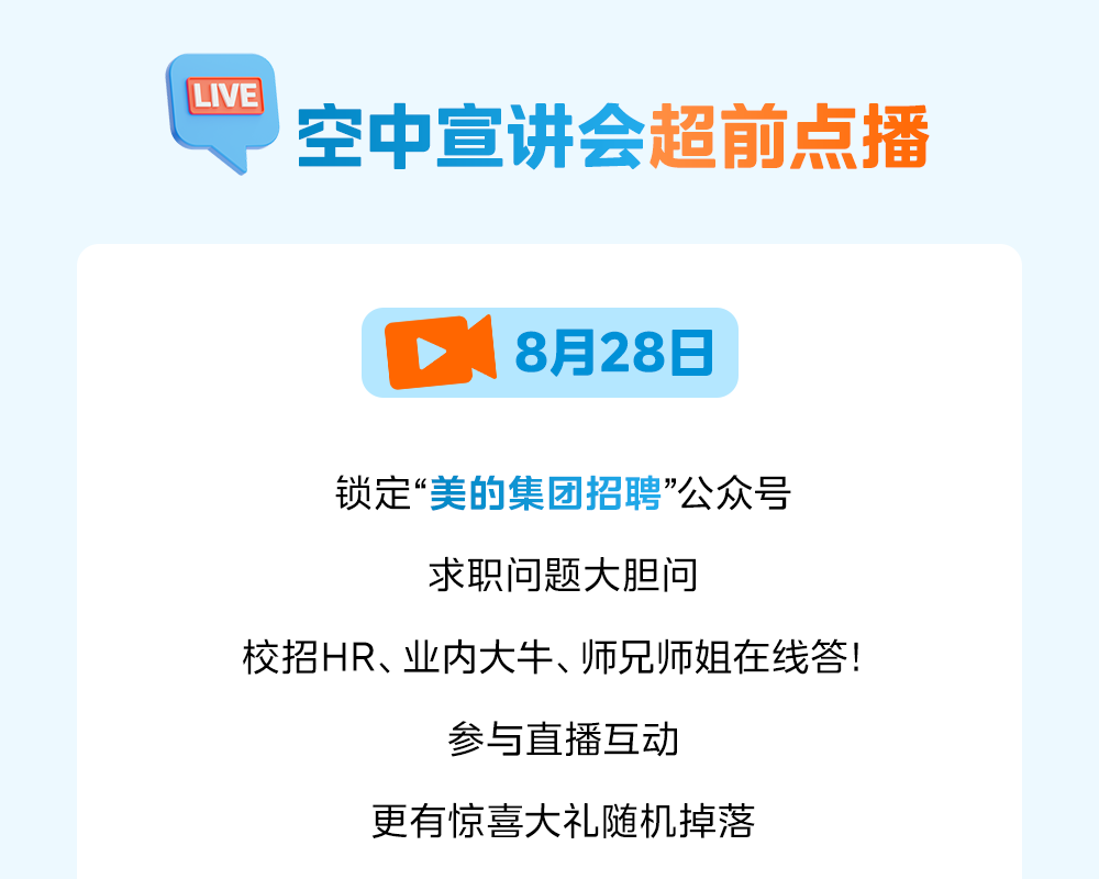<p>LVE</p>
<p>空中宣讲会超前点播</p>
<p>8月28日</p>
<p>锁定&ldquo;美的集团招聘&rdquo;公众号</p>
<p>求职问题大胆问</p>
<p>校招HR、业内大牛、师兄师姐在线答!</p>
<p>参与直播互动</p>
<p>更有惊喜大礼随机掉落</p>
