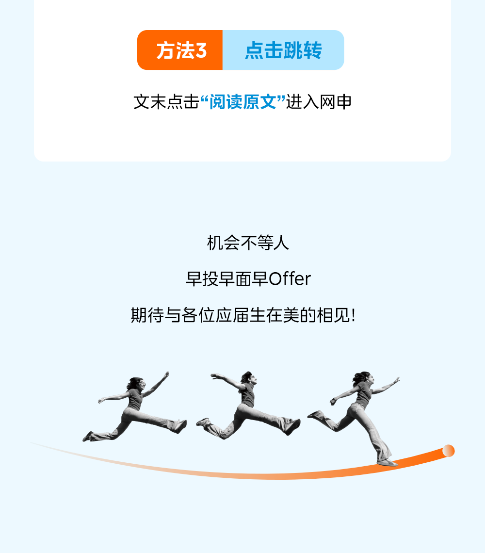 <p>方法3</p>
<p>点击跳转</p>
<p>文末点击&ldquo;阅读原文&rdquo;进入网申</p>
<p>机会不等人</p>
<p>早投早面早Offer</p>
<p>期待与各位应届生在美的相见!</p>
