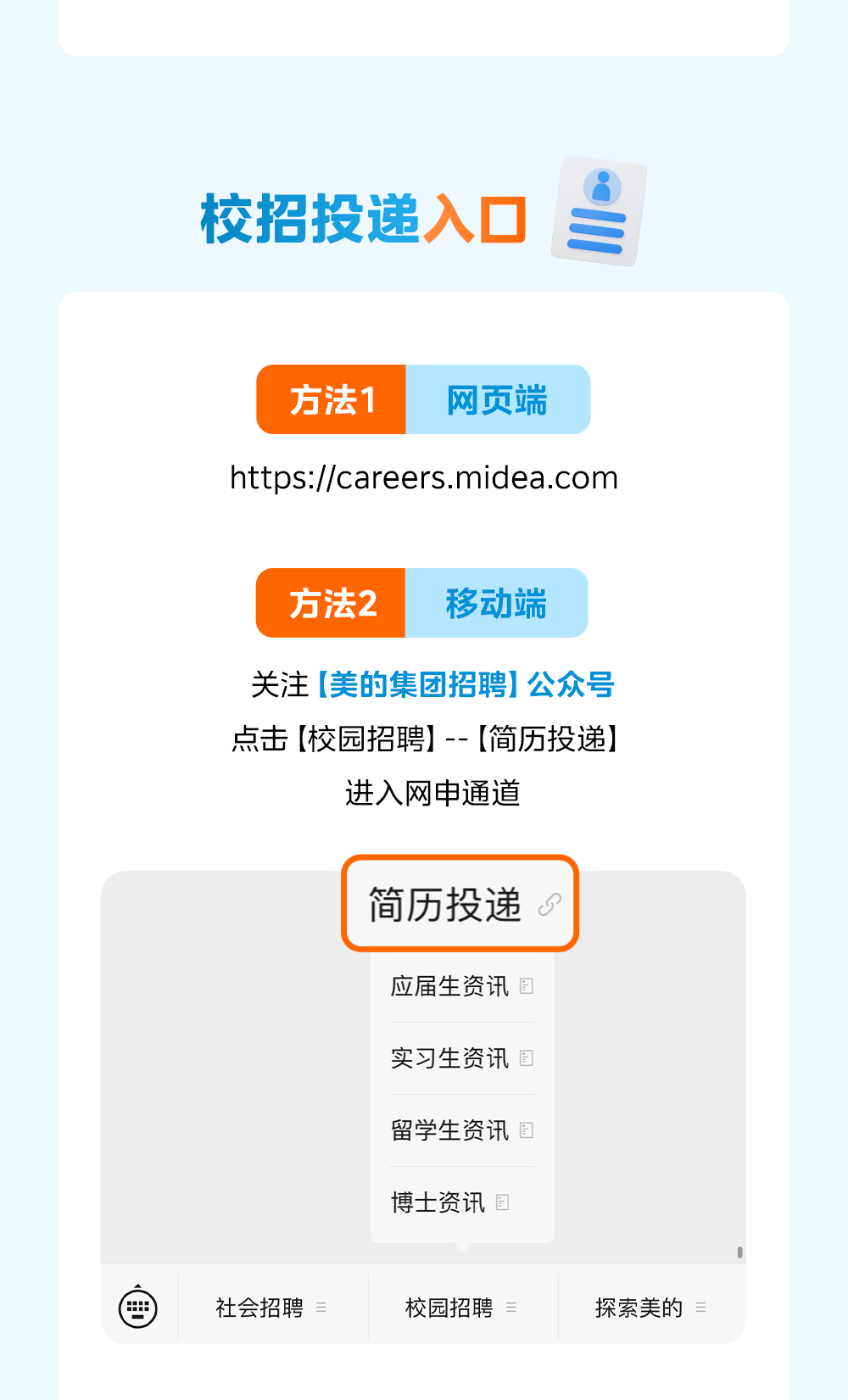 <p>校招投递入口</p>
<p>方法1</p>
<p>网页端</p>
<p>https://careers.midea.com</p>
<p>方法2</p>
<p>移动端</p>
<p>关注(美的集团招聘】公众号</p>
<p>点击【校园招聘】-- 【简历投递】</p>
<p>进入网申通道</p>
<p>简历投递</p>
<p>应届生资讯固</p>
<p>实习生资讯国</p>
<p>留学生资讯国</p>
<p>博士资讯国</p>
<p>社会招聘</p>
<p>三</p>
<p>校园招聘</p>
<p>探索美的具</p>
<p></p>
