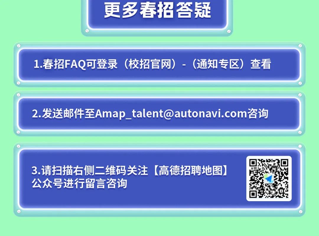 <p>更多春招答疑</p>
<p>1.春招FAQ可登录<br/>(校招官网)-(通知专区)查看</p>
<p>2.发送邮件至****咨询</p>
<p>3.请扫描右侧二维码关注[高德招聘地图)<br/>公众号进行留言咨询</p>
