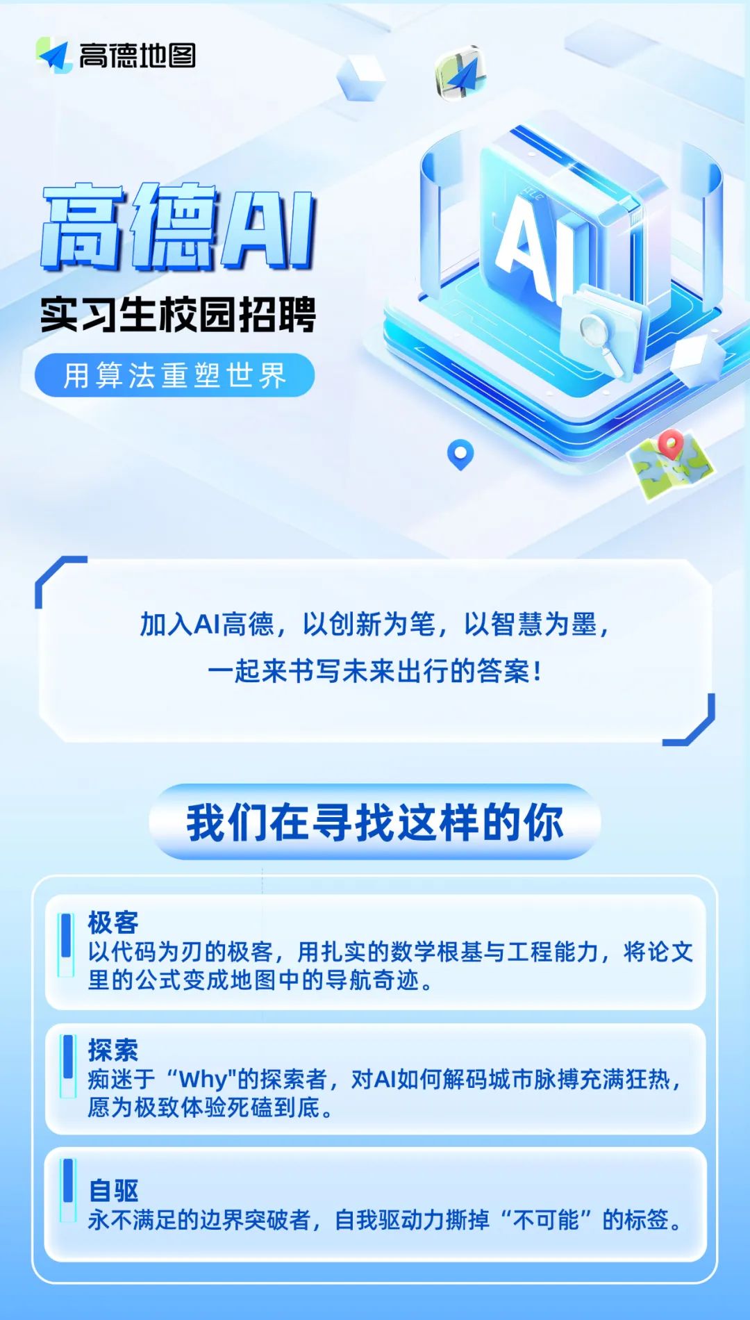<p>高德地图</p>
<p>高璃AI<br/>实习生校园招聘<br/>用算法重塑世界</p>
<p>加入AI高德，以创新为笔，以智慧为墨，<br/>-起来书写未来出行的答案!</p>
<p>我们在寻找这样的你</p>
<p>极客</p>
<p>以代码为刃的极客，用扎实的数学根基与工程能力，将论文<br/>里的公式变成地图中的导航奇迹。</p>
<p>探索</p>
<p>痴迷于“Why"的探索者，对AI如何解码城市脉搏充满狂热，<br/>愿为极致体验死磕到底。</p>
<p>自驱</p>
<p>永不满足的边界突破者，自我驱动力撕掉“不可能”的标签</p>
