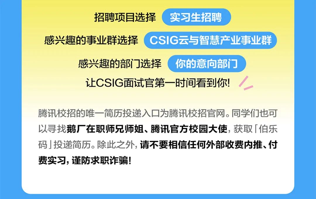 <p>招聘项目选择实习生招聘</p>
<p>感兴趣的事业群选择(CSIG云与智慧产业事业群)</p>
<p>感兴趣的部]选择你的意向部门]</p>
<p>让CSIG面试官第一时间看到你!</p>
<p>腾讯校招的唯一-简历投递入☐为腾讯校招官网。同学们也可</p>
<p>以寻找鹅厂在职师兄师姐、腾讯官方校园大使,获取「伯乐</p>
<p>码J投递简历。除此之外,请不要相信任何外部收费内推、付</p>
<p>费实习,谨防求职诈骗!</p>

