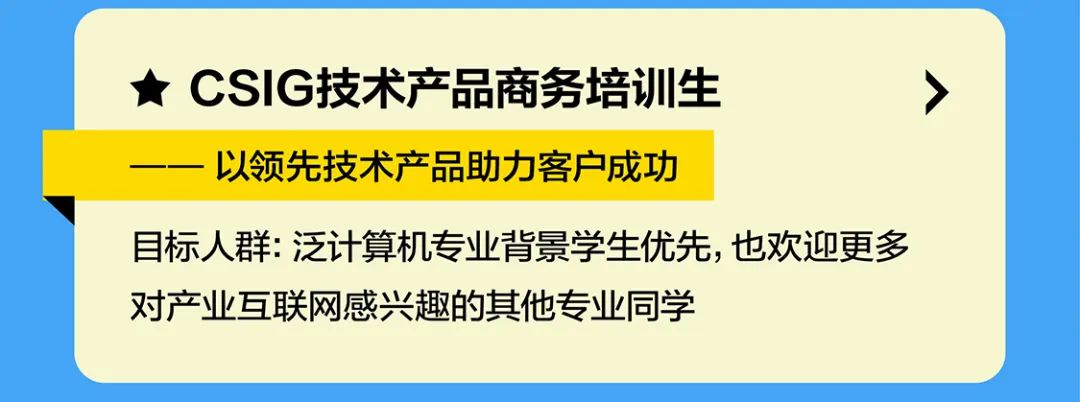 <p>CSIG技术产品商务培训生</p>
<p>以领先技术产品助力客户成功</p>
<p>目标人群:泛计算机专业背景学生优先，也欢迎更多<br/>对产业互联网感兴趣的其他专业同学</p>
