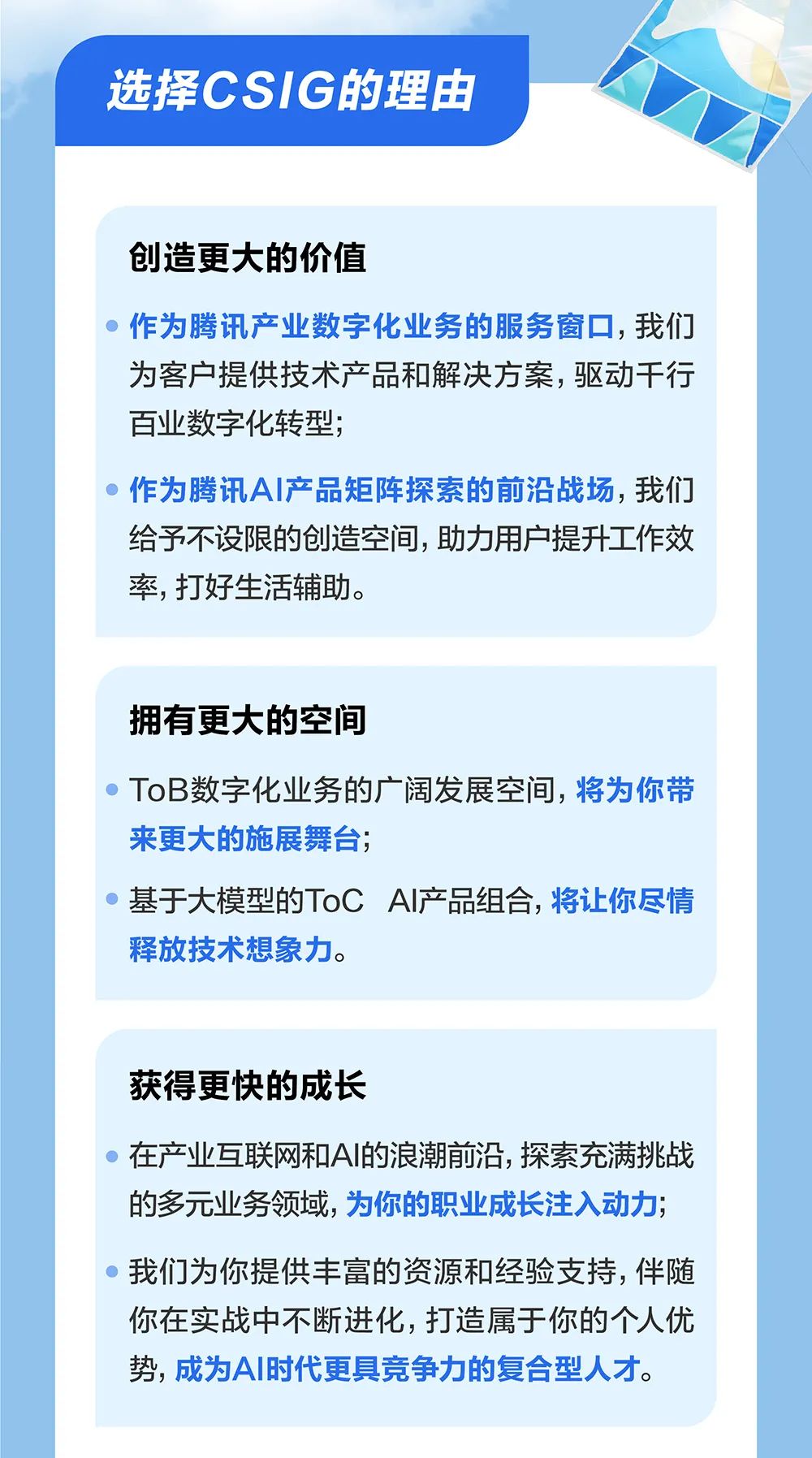 <p>选择CSIG的理由</p>
<p>创造更大的价值</p>
<p>作为腾讯产业数字化业务的服务窗口，我们<br/>为客户提供技术产品和解决方案，驱动干行<br/>百业数字化转型;</p>
<p>作为腾讯AI产品矩阵探索的前沿战场，我们<br/>给予不设限的创造空间，助力用户提升工作效<br/>率，打好生活辅助。</p>
<p>拥有更大的空间</p>
<p>ToB数字化业务的广阔发展空间，将为你带<br/>来更大的施展舞台;</p>
<p>基于大模型的ToCAI产品组合，将让你尽情<br/>释放技术想象力。</p>
<p>获得更快的成长</p>
<p>在产业互联网和AI的浪潮前沿，探索充满挑战<br/>的多元业务领域，为你的职业成长注入动力;<br/>我们为你提供丰富的资源和经验支持，伴随<br/>你在实战中不断进化，打造属于你的个人优<br/>势，成为AI时代更具竞争力的复合型人才。</p>
