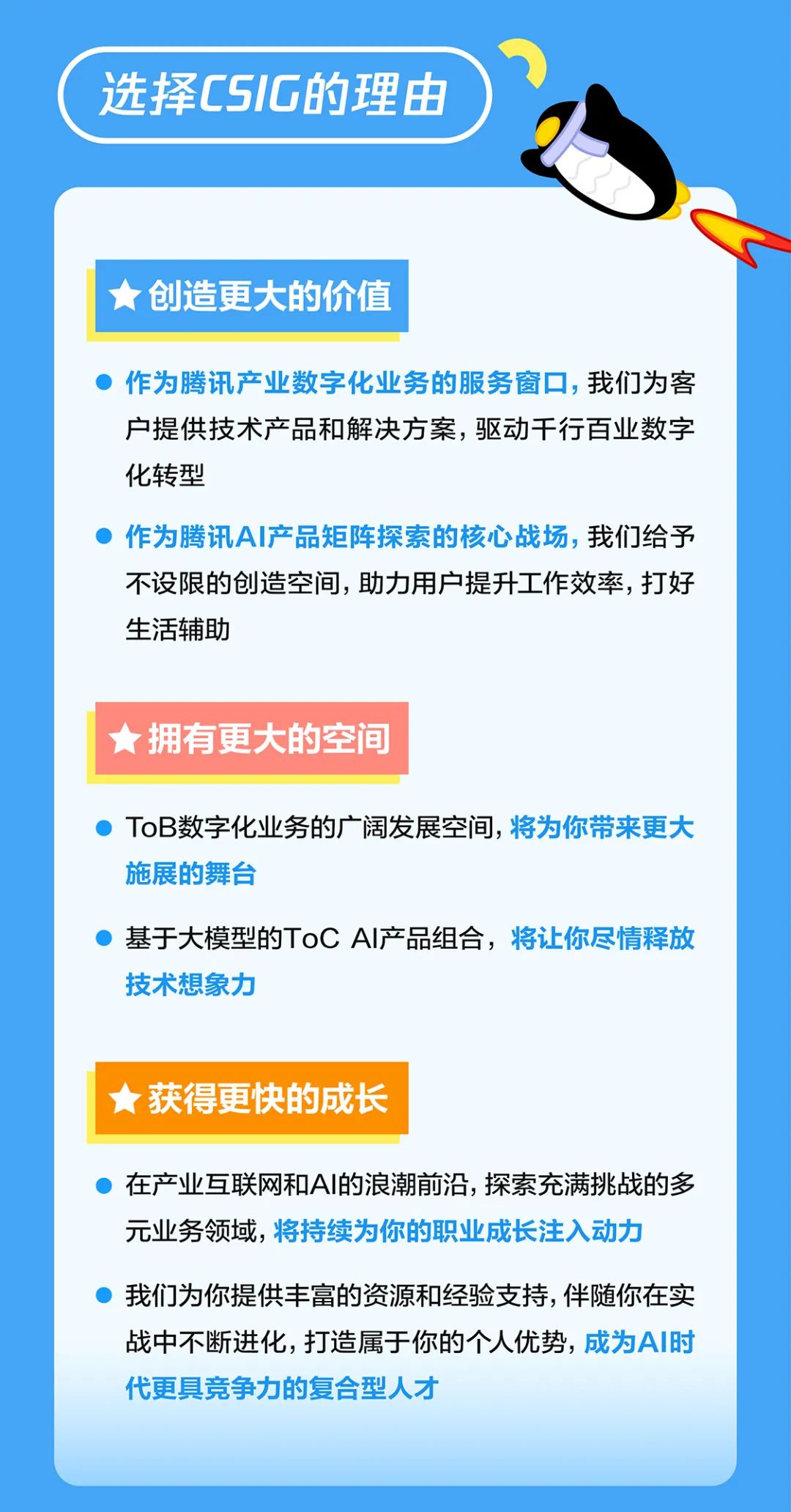 <p>选择CSIG的理由</p>
<p>创造更大的价值</p>
<p>作为腾讯产业数字化业务的服务窗口，我们为客<br/>户提供技术产品和解决方案，驱动干行百业数字<br/>化转型</p>
<p>作为腾讯AI产品矩阵探索的核心战场，我们给予<br/>不设限的创造空间，助力用户提升工作效率，打好<br/>生活辅助</p>
<p>拥有更大的空间</p>
<p>ToB数字化业务的广阔发展空间，将为你带来更大<br/>施展的舞台</p>
<p>基于大模型的ToCAI产品组合，将让你尽情释放<br/>技术想象力</p>
<p>★获得更快的成长</p>
<p>在产业互联网和AI的浪潮前沿，探索充满挑战的多<br/>元业务领域，将持续为你的职业成长注入动力</p>
<p>我们为你提供丰富的资源和经验支持，伴随你在实<br/>战中不断进化，打造属于你的个人优势，成为AI时<br/>代更具竞争力的复合型人才</p>
