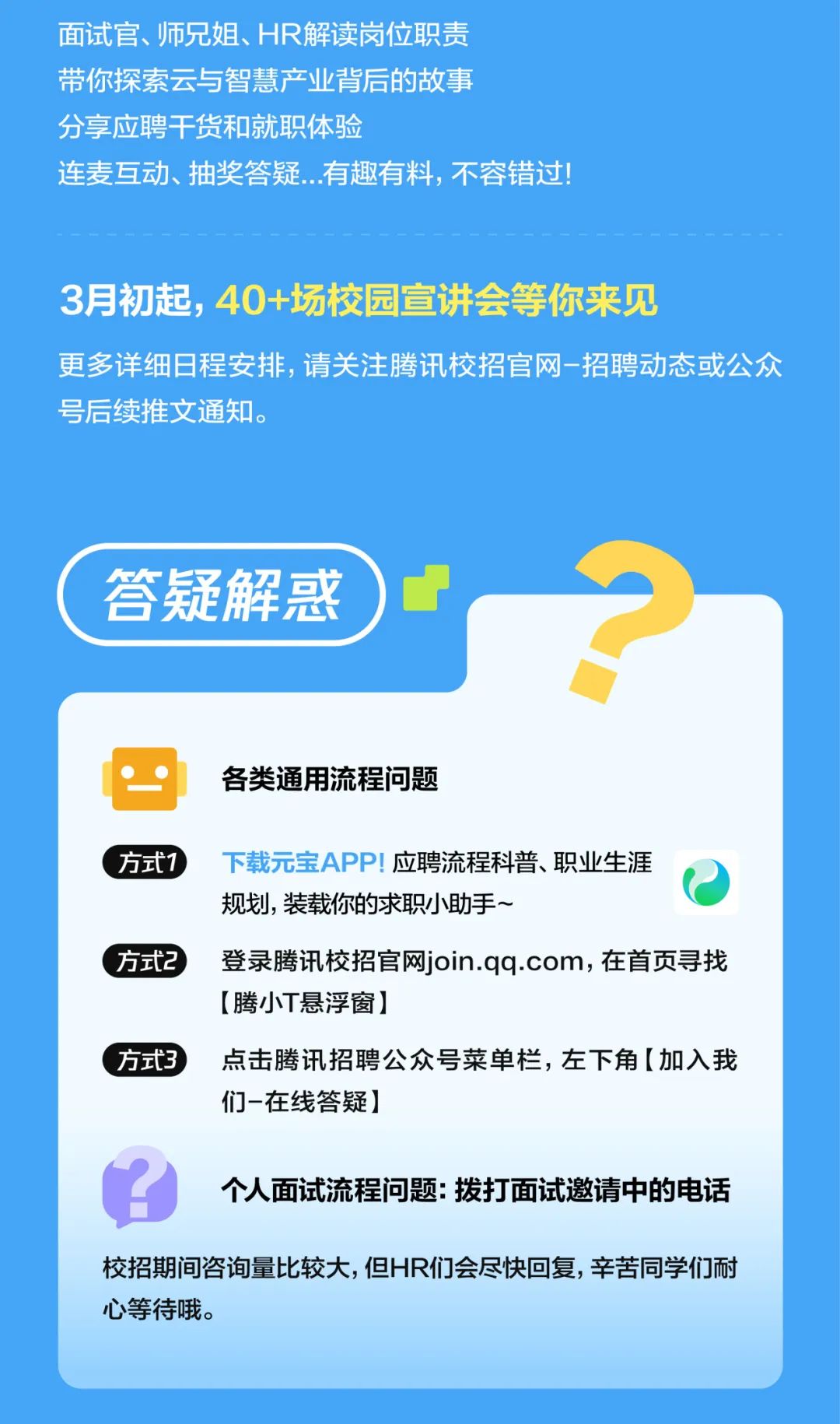 <p>面试官、师兄姐、HR解读岗位职责</p>
<p>带你探索云与智慧产业背后的故事<br/>分享应聘干货和就职体验</p>
<p>连麦互动、抽奖答疑...有趣有料,不容错过!</p>
<p>3月初起，40+场校园宣讲会等你来见</p>
<p>更多详细日程安排，请关注腾讯校招官网-招聘动态或公众<br/>号后续推文通知。</p>
<p>答疑解惑</p>
<p>各类通用流程问题</p>
<p>方式1</p>
<p>下载元宝APP!应聘流程科普、职业生涯<br/>规划，装载你的求职小助手~</p>
<p>方式2登录腾讯校招官网join.qq.com，在首页寻找</p>
<p>[腾小T悬浮窗]</p>
<p>方式3点击腾讯招聘公众号菜单栏，左下角[加入我</p>
<p>们-在线答疑]</p>
<p>个人面试流程问题:拨打面试邀请中的电话</p>
<p>校招期间咨询量比较大,但HR们会尽快回复，辛苦同学们耐<br/>心等待哦。</p>
