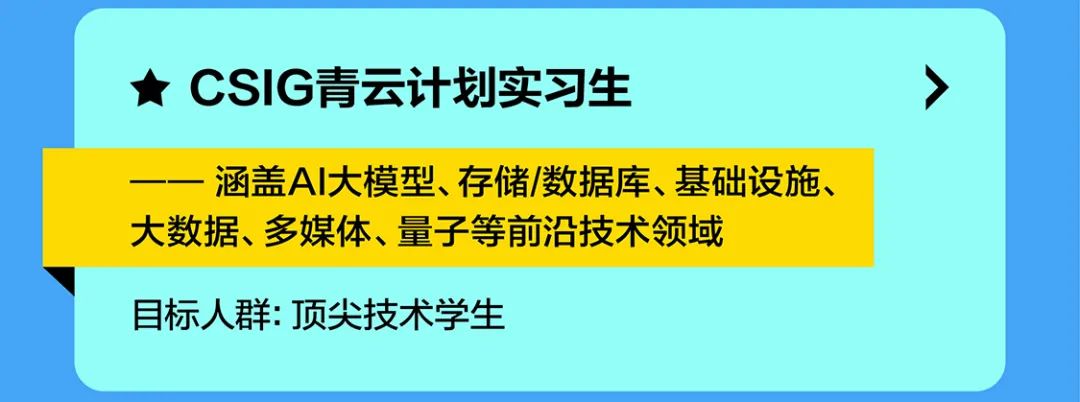 <p>CSIG青云计划实习生</p>
<p>涵盖AI大模型、存储/数据库、基础设施、<br/>大数据、多媒体、量子等前沿技术领域</p>
<p>目标人群:顶尖技术学生</p>
