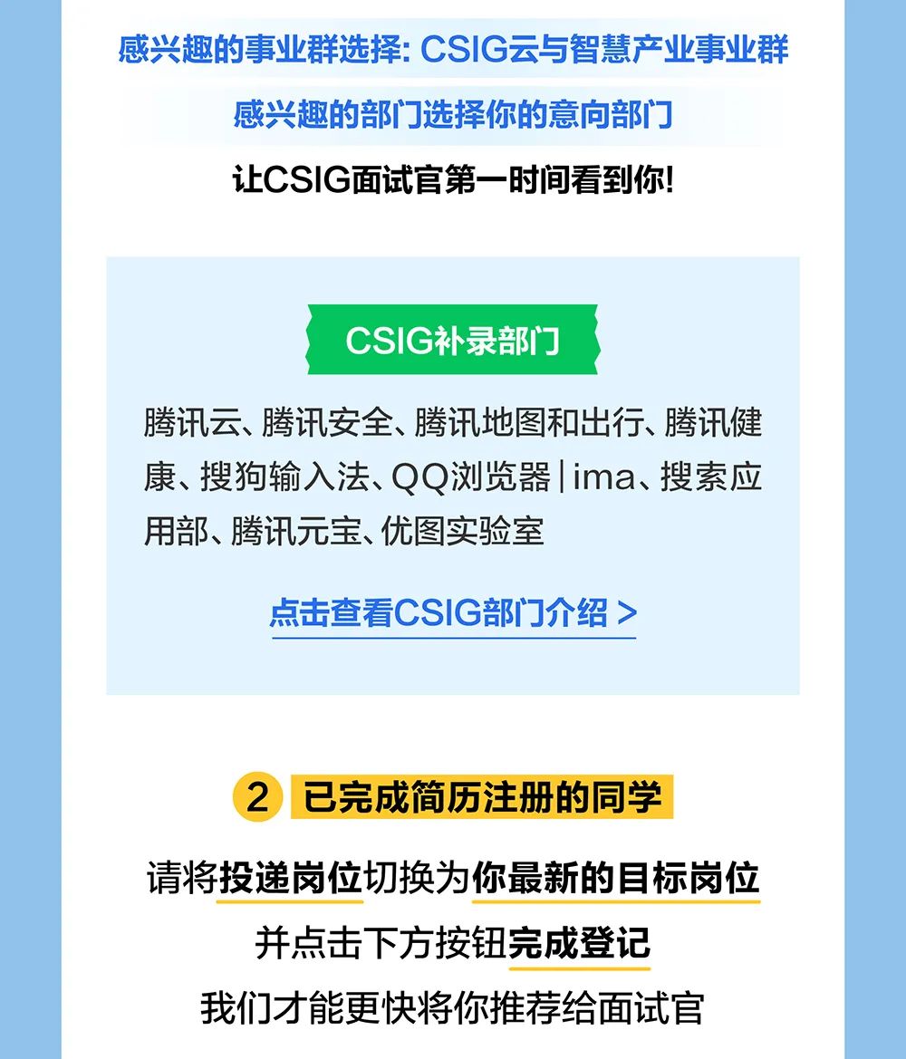 <p>感兴趣的事业群选择:CSIG云与智慧产业事业群</p>
<p>感兴趣的部门选择你的意向部门<br/>让CSIG面试官第一时间看到你!</p>
<p>CSIG补录部门</p>
<p>腾讯云、腾讯安全、腾讯地图和出行、腾讯健<br/>康、搜狗输入法、QQ浏览器|ima、搜索应<br/>用部、腾讯元宝、优图实验室</p>
<p>点击查看CSIG部门介绍></p>
<p>2 已完成简历注册的同学</p>
<p>请将投递岗位切换为你最新的目标岗位</p>
<p>并点击下方按钮完成登记<br/>我们才能更快将你推荐给面试官</p>
